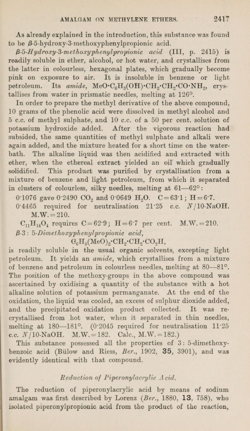 As already explained in the introduction, this substance was found to be /3-5-hydroxy-3-methoxyphenylpropionic acid. fi-5-IIydroxy-3-methoxyphenylpj’opionic acid (III, p. 2415) is readily soluble in ether, alcohol, or hot water, and crystallises from the latter in colourless, hexagonal plates, which gradually become pink on exposure to air. It is insoluble in benzene or light petroleum. Its amide, MeO,CGH3(OII),CH2,CH2*CO,NHo, crys¬ tallises from water in prismatic needles, melting at 126°. In order to prepare the methyl derivative of the above compound, 10 grams of the phenolic acid were dissolved in methyl alcohol and 5 c.c. of methyl sulphate, and 10 c.c. of a 50 per cent, solution of potassium hydroxide added. After the vigorous reaction had subsided, the same quantities of methyl sulphate and alkali were again added, and the mixture heated for a short time on the water- bath. The alkaline liquid was then acidified and extracted with ether, when the ethereal extract yielded an oil which gradually solidified. This product was purified by crystallisation from a mixture of benzene and light petroleum, from which it separated in clusters of colourless, silky needles, melting at 61—62°: 0*1076 gave 0-2490 C02 and 0’0649 H20. C = 631; H = 6‘7. 0*4465 required for neutralisation 2T25 c.c. iV/lO-Na'OH. M.W. = 210. CnII]404 requires C = 62*9; H = 6*7 per cent. M.W. = 210. /3-3 : 5-Dimethoxyphenylpropionic acid, GcH3(Me0)2-CH2-CH2-C02H, is readily soluble in the usual organic solvents, excepting light petroleum. It yields an amide, which crystallises from a mixture of benzene and petroleum in colourless needles, melting at 80—81°. The position of the methoxy-groups in the above compound was ascertained by oxidising a quantity of the substance with a hot alkaline solution of potassium permanganate. At the end of the oxidation, the liquid was cooled, an excess of sulphur dioxide added, and the precipitated oxidation product collected. It was re- crystallised from hot water, when it separated in thin needles, melting at 180—181°. (0*2045 required for neutralisation 11*25 c.c. N/ 10-NaOH. M.W. = 182. Calc., M.W. = 182.) This substance possessed all the properties of 3: 5-dimethoxy- benzoic acid (Biilow and Riess, Ber., 1902, 35, 3901), and was evidently identical with that compound. Reduction of Piperonylacrylic Acid. The reduction of piperonylacryiic acid by means of sodium amalgam was first described by Lorenz {Ber., 1880, 13, 758), who isolated piperonylpropionic acid from the product of the reaction,