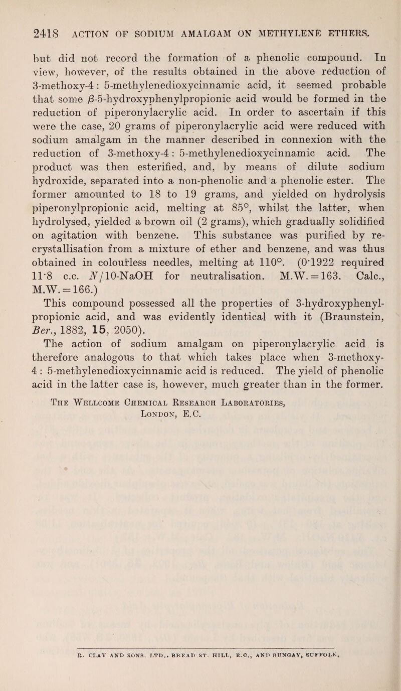 but did not record tlie formation of a phenolic compound. Tn view, however, of the results obtained in the above reduction of 3-metlioxy-4: 5-methylenedioxycinnamic acid, it seemed probable that some /3-5-hydroxyphenylpropionic acid would be formed in the reduction of piperonylacrylic acid. In order to ascertain if this were the case, 20 grams of piperonylacrylic acid were reduced with sodium amalgam in the manner described in connexion with the reduction of 3-methoxy-4: 5-methylenedioxycinnamic acid. The product was then esterified, and, by means of dilute sodium hydroxide, separated into a non-phenolic and a phenolic ester. The former amounted to 18 to 19 grams, and yielded on hydrolysis piperonylpropionic acid, melting at 85°, whilst the latter, when hydrolysed, yielded a brown oil (2 grams), which gradually solidified on agitation with benzene. This substance was purified by re- crystallisation from a mixture of ether and benzene, and was thus obtained in colourless needles, melting at 110°. (0T922 required 11*8 c.c. W/lO-NaOH for neutralisation. M.W. = 163. Calc., M.W. = 166.) This compound possessed all the properties of 3-hydroxyphenyl- propionic acid, and was evidently identical with it (Braunstein, Ber.y 1882, 15, 2050). The action of sodium amalgam on piperonylacrylic acid is therefore analogous to that which takes place when 3-methoxy- 4 : 5-methylenedioxycinnamic acid is reduced. The yield of phenolic acid in the latter case is, however, much greater than in the former. The Wellcome Chemical Research Laboratories, London, E.C. R. CLAY AND SONS, r,TI).. BREAD ST HILL, E.C,, and BUNGAY, SUFFOLK.