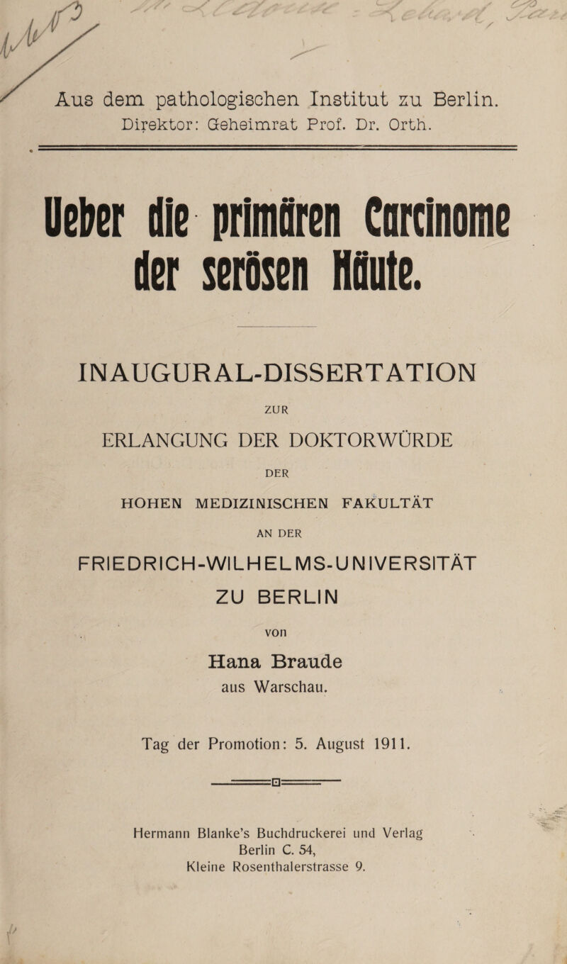 c / Aus dem. pathologischen Institut zu Berlin. Direktor: Geheimrat Prof. Dr. Orth. lieber die primären Carcinome der serösen HOute. IN AUGUR AL-DISSERTATION ZUR ERLANGUNG DER DOKTORWÜRDE HOHEN MEDIZINISCHEN FAKULTÄT AN DER FRIEDRICH-WILH ELMS-UNIVERSITÄT ZU BERLIN Hana Brande aus Warschau. Tag der Promotion: 5. August 1911. —, •:■■,■■■□==— Hermann Blanke’s Buchdruckerei und Verlag Berlin C. 54, Kleine Rosenthalerstrasse 9.