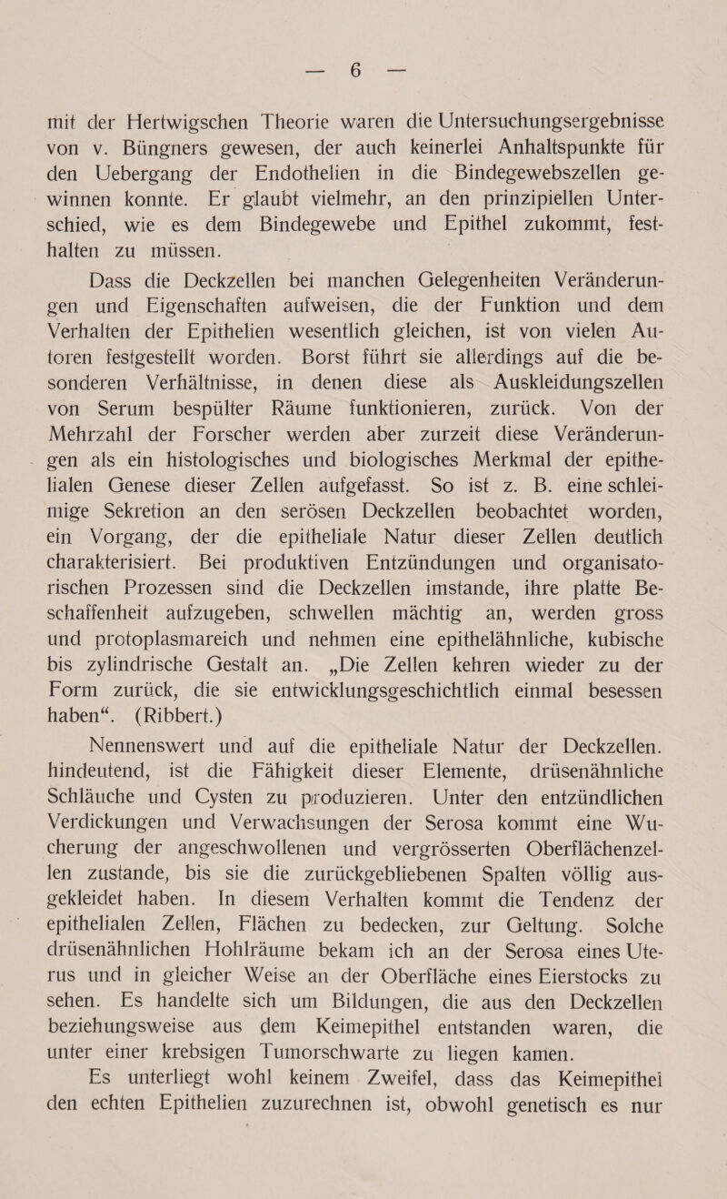 mit der Hertwigschen Theorie waren die Untersuchungsergebnisse von v. Büngners gewesen, der auch keinerlei Anhaltspunkte für den Uebergang der Endothelien in die Bindegewebszellen ge¬ winnen konnte. Er glaubt vielmehr, an den prinzipiellen Unter¬ schied, wie es dem Bindegewebe und Epithel zukommt, fest- halten zu müssen. Dass die Deckzellen bei manchen Gelegenheiten Veränderun¬ gen und Eigenschaften aufweisen, die der Funktion und dem Verhalten der Epithelien wesentlich gleichen, ist von vielen Au¬ toren festgestellt worden. Borst führt sie allerdings auf die be¬ sonderen Verhältnisse, in denen diese als Auskleidungszellen von Serum bespülter Räume funktionieren, zurück. Von der Mehrzahl der Forscher werden aber zurzeit diese Veränderun¬ gen als ein histologisches und biologisches Merkmal der epithe¬ lialen Genese dieser Zellen aufgefasst. So ist z. B. eine schlei¬ mige Sekretion an den serösen Deckzellen beobachtet worden, ein Vorgang, der die epitheliale Natur dieser Zellen deutlich charakterisiert. Bei produktiven Entzündungen und organisato¬ rischen Prozessen sind die Deckzellen imstande, ihre platte Be¬ schaffenheit aufzugeben, schwellen mächtig an, werden gross und protoplasmareich und nehmen eine epithelähnliche, kubische bis zylindrische Gestalt an. „Die Zellen kehren wieder zu der Form zurück, die sie entwicklungsgeschichtlich einmal besessen haben“. (Ribbert.) Nennenswert und auf die epitheliale Natur der Deckzellen, hindeutend, ist die Fähigkeit dieser Elemente, drüsenähnliche Schläuche und Cysten zu produzieren. Unter den entzündlichen Verdickungen und Verwachsungen der Serosa kommt eine Wu¬ cherung der angeschwollenen und vergrösserten Oberflächenzel¬ len zustande, bis sie die zurückgebliebenen Spalten völlig aus¬ gekleidet haben. In diesem Verhalten kommt die Tendenz der epithelialen Zellen, Flächen zu bedecken, zur Geltung. Solche drüsenähnlichen Hohlräume bekam ich an der Serosa eines Ute¬ rus und in gleicher Weise an der Oberfläche eines Eierstocks zu sehen. Es handelte sich um Bildungen, die aus den Deckzellen beziehungsweise aus dem Keimepithel entstanden waren, die unter einer krebsigen Tumorschwarte zu liegen kamen. Es unterliegt wohl keinem Zweifel, dass das Keimepithei den echten Epithelien zuzurechnen ist, obwohl genetisch es nur