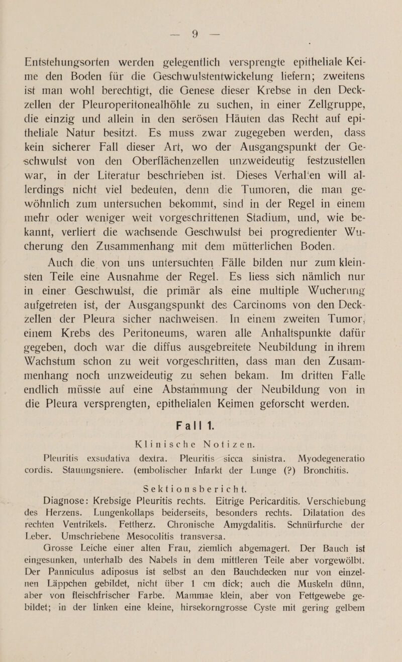 Entstehungsorlen werden gelegentlich versprengte epitheliale Kei¬ me den Boden für die Geschwulstentwickelung liefern; zweitens ist man wohl berechtigt, die Genese dieser Krebse in den Deck¬ zellen der Pleuroperitonealhöhle zu suchen, in einer Zellgruppe, die einzig und allein in den serösen Häuten das Recht auf epi¬ theliale Natur besitzt. Es muss zwar zugegeben werden, dass kein sicherer Fall dieser Art, wo der Ausgangspunkt der Ge¬ schwulst von den Oberflächenzellen unzweideutig festzustellen war, in der Literatur beschrieben ist. Dieses Verhaken will al¬ lerdings nicht viel bedeuten, denn die Tumoren, die man ge¬ wöhnlich zum untersuchen bekommt, sind in der Regel in einem mehr oder weniger weit vorgeschrittenen Stadium, und, wie be¬ kannt, verliert die wachsende Geschwulst bei progredienter Wu¬ cherung den Zusammenhang mit dem mütterlichen Boden. Auch die von uns untersuchten Fälle bilden nur zum klein¬ sten Teile eine Ausnahme der Regel. Es liess sich nämlich nur in einer Geschwulst, die primär als eine multiple Wucherung aufgetreten ist, der Ausgangspunkt des Carcinoms von clen Deck¬ zellen der Pleura sicher nachweisen. In einem zweiten Tumor, einem Krebs des Peritoneums, waren alle Anhaltspunkte dafür gegeben, doch war die diffus ausgebreitete Neubildung in ihrem Wachstum schon zu weit vorgeschritten, dass man den Zusam¬ menhang noch unzweideutig zu sehen bekam. Im dritten Falle endlich müsste auf eine Abstammung der Neubildung von in die Pleura versprengten, epithelialen Keimen geforscht werden. Fall 1. Klinische Notizen. Pleuritis exsudativa dextra. Pleuritis sicca sinistra. My odegeneratio cordis. Stauungsniere, (embolischer Infarkt der Lunge (?) Bronchitis. Sektionsbericht. Diagnose: Krebsige Pleuritis rechts. Eitrige Pericarditis. Verschiebung des Herzens. Lungenkollaps beiderseits, besonders rechts. Dilatation des rechten Ventrikels. Fettherz. Chronische Amygdalitis. Schnürfurche der Leber. Umschriebene Mesocolitis transversa. Grosse Leiche einer alten Frau, ziemlich abgemagert. Der Bauch ist eingesunken, unterhalb des Nabels in dem mittleren Teile aber vorgewölbt. Der Panniculus adiposus ist selbst an den Bauchdecken nur von einzel¬ nen Läppchen gebildet, nicht über 1 cm dick; auch die Muskeln dünn, aber von fleischfrischer Farbe. Mammae klein, aber von Fettgewebe ge¬ bildet; in der linken eine kleine, hirsekorngrosse Cyste mit gering gelbem