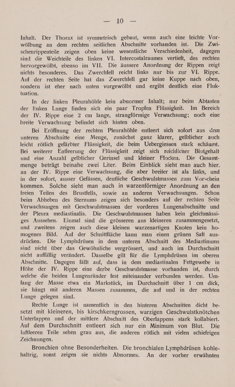 Inhalt. Der Thorax ist symmetrisch gebaut, wenn auch eine leichte Vor¬ wölbung an dem rechten seitlichen Abschnitte vorhanden ist. Die Zwi¬ schenrippenteile zeigen oben keine wesentliche Verschiedenheit, dagegen sind die Weichteile des linken VI. Intercostalraumes vertieft, des rechten hervorgewölbt, ebenso im VII. Die äussere Anordnung der Rippen zeigt nichts besonderes. Das Zwerchfell reicht links nur bis zur VI. Rippe. Auf der rechten Seite hat das Zwerchfell gar keine Kuppe nach oben, sondern ist eher nach unten vorgewölbt und ergibt deutlich eine Fluk¬ tuation. In der linken Pleurahöhle kein abnormer Inhalt; nur beim Abtasten der linken Lunge finden sich ein paar Tropfen Flüssigkeit. Im Bereich der IV. Rippe eine 2 cm lange, strangförmige Verwachsung; noch eine breite Verwachsung befindet sich hinten oben. Bei Eröffnung der rechten Pleurahöhle entleert sich sofort aus dem unteren Abschnitte eine Menge, zunächst ganz klarer, gelblicher auch leicht rötlich gefärbter Flüssigkeit, die beim Uebergiessen stark schäumt. Bei weiterer Entleerung der Flüssigkeit zeigt sich reichlicher Blutgehalt und eine Anzahl gelblicher üerinsel und kleiner Flocken. Die Gesamt¬ menge beträgt beinahe zwei Liter. Beim Einblick sieht man auch hier, an der IV. Rippe eine Verwachsung, die aber breiter ist als links, und in der sofort, ausser Gefässen, deutliche Geschwulstmassen zum Vorschein kommen. Solche sieht man auch in warzenförmiger Anordnung an den freien Teilen des Brustfells, sowie an anderen Verwachsungen. Schon beim Abheben des Sternums zeigen sich besonders auf der rechten Seite Verwachsungen mit Geschwulstmassen der vorderen Lungenabschnitte und der Pleura rnediastinalis. Die Geschwulstmassen haben kein gleichmässi- ges Aussehen. Einmal sind die grösseren aus kleineren zusammengesetzt, und zweitens zeigen auch diese kleinen warzenartigen Knoten kein ho¬ mogenes Bild. Auf der Schnittfläche kann man einen grünen Saft aus- drücken. Die Lymphdrüsen in dem unteren Abschnitt des Mediastinums sind nicht über das Gewöhnliche vergrössert, und auch im Durchschnitt nicht auffällig verändert. Dasselbe gilt für die Lymphdrüsen im oberen Abschnitte. Dagegen fällt auf, dass in dem mediastinalen Fettgewebe in Höhe der IV. Rippe eine derbe Geschwulstmasse vorhanden ist, durch welche die beiden Lungenränder fest miteinander verbunden werden. Um¬ fang der Masse etwa ein Markstück, im Durchschnitt über 1 cm dick, sie hängt mit anderen Massen zusammen, die auf und in der rechten Lunge gelegen sind. Rechte Lunge ist namentlich in den hinteren Abschnitten dicht be¬ setzt mit kleineren, bis kirschkerngrossen, warzigen Geschwulstknötchen Unterlappen und der mittlere Abschnitt des Oberlappens stark kollabiert. Auf dem Durchschnitt entleert sich nur ein Minimum von Blut. Die luftleeren Teile sehen grau aus, die anderen rötlich mit vielen schiefrigen Zeichnungen. Bronchien ohne Besonderheiten. Die bronchialen Lymphdrüsen kohle- haltrig, sonst zeigen sie nichts Abnormes. An der vorher erwähnten