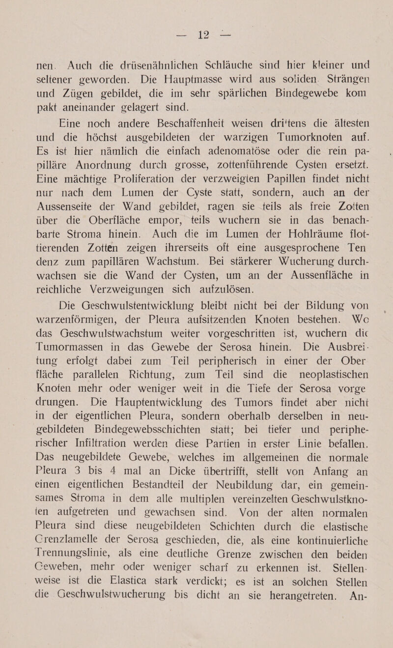 nen. Auch die drüsenähnlichen Schläuche sind hier kleiner und seltener geworden. Die Hauptmasse wird aus soliden Strängen und Zügen gebildet, die im sehr spärlichen Bindegewebe kom pakt aneinander gelagert sind. Eine noch andere Beschaffenheit weisen drittens die ältesten und die höchst ausgebildeten der warzigen Tumorknoten auf. Es ist hier nämlich die einfach adenomatöse oder clie rein pa¬ pilläre Anordnung durch grosse, zottenführende Cysten ersetzt. Eine mächtige Proliferation der verzweigten Papillen findet nicht nur nach dem Lumen der Cyste statt, sondern, auch an der Aussenseite der Wand gebildet, ragen sie teils als freie Zotten über die Oberfläche empor, teils wuchern sie in das benach¬ barte Stroma hinein. Auch die im Lumen der Hohlräume flot¬ tierenden Zotten zeigen ihrerseits oft eine ausgesprochene Ten denz zum papillären Wachstum. Bei stärkerer Wucherung durch¬ wachsen sie die Wand der Cysten, um an der Aussenfläche in reichliche Verzweigungen sich aufzulösen. Die Geschwulstentwicklung bleibt nicht bei der Bildung von warzenförmigen, der Pleura aufsitzenden Knoten bestehen. Wo das Geschwulstwachstum weiter vorgeschritten ist, wuchern die Tumormassen in das Gewebe der Serosa hinein. Die Ausbrei - tung erfolgt dabei zum Teil peripherisch in einer der Ober fläche parallelen Richtung, zum Teil sind die neoplastischen Knoten mehr oder weniger weit in die Tiefe der Serosa vorge drungen. Die Hauptentwicklung des Tumors findet aber nicht in der eigentlichen Pleura, sondern oberhalb derselben in neu¬ gebildeten Binclegewebsschichten statt; bei tiefer und periphe¬ rischer Infiltration werden diese Partien in erster Linie befallen. Das neugebildete Gewebe, welches im allgemeinen die normale Pleura 3 bis 4 mal an Dicke übertrifft, stellt von Anfang an einen eigentlichen Bestandteil der Neubildung dar, ein gemein¬ sames Stroma in dem alle multiplen vereinzelten Geschwulstkno¬ ten aufgetreten und gewachsen sind. Von der alten normalen Pleura sind diese neugebilcleten Schichten durch die elastische Grenzlamelle der Serosa geschieden, die, als eine kontinuierliche Erennungslinie, als eine deutliche Grenze zwischen den beiden Geweben, mehr oder weniger scharf zu erkennen ist. Stellen¬ weise ist die Elastica stark verdickt; es ist an solchen Stellen die Geschwulstwucherung bis dicht an sie herangetreten. An-