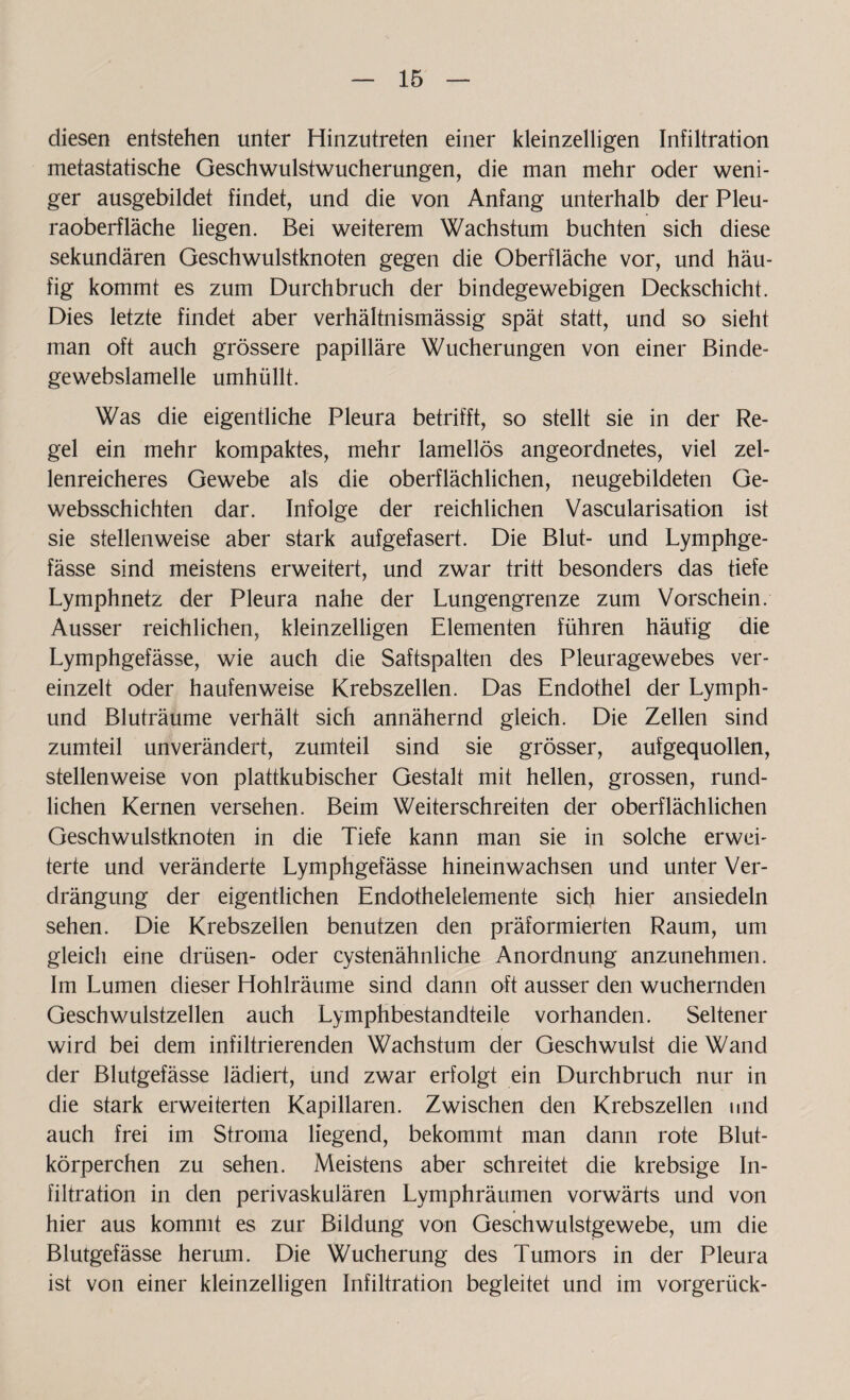 diesen entstehen unter Hinzutreten einer kleinzelligen Infiltration metastatische Geschwulstwucherungen, die man mehr oder weni¬ ger ausgebildet findet, und die von Anfang unterhalb der Pleu¬ raoberfläche liegen. Bei weiterem Wachstum buchten sich diese sekundären Geschwulstknoten gegen die Oberfläche vor, und häu¬ fig kommt es zum Durchbruch der bindegewebigen Deckschicht. Dies letzte findet aber verhältnismässig spät statt, und so sieht man oft auch grössere papilläre Wucherungen von einer Binde- gewebslamelle umhüllt. Was die eigentliche Pleura betrifft, so stellt sie in der Re¬ gel ein mehr kompaktes, mehr lamellös angeordnetes, viel zel¬ lenreicheres Gewebe als die oberflächlichen, neugebildeten Ge- websschichten dar. Infolge der reichlichen Vascularisation ist sie stellenweise aber stark aufgefasert. Die Blut- und Lymphge- fässe sind meistens erweitert, und zwar tritt besonders das tiefe Lymphnetz der Pleura nahe der Lungengrenze zum Vorschein. Ausser reichlichen, kleinzelligen Elementen führen häufig die Lymphgefässe, wie auch die Saftspalten des Pleuragewebes ver¬ einzelt oder haufenweise Krebszellen. Das Endothel der Lymph- und Bluträume verhält sich annähernd gleich. Die Zellen sind zumteil unverändert, zumteil sind sie grösser, aufgequollen, stellenweise von plattkubischer Gestalt mit hellen, grossen, rund¬ lichen Kernen versehen. Beim Weiterschreiten der oberflächlichen Geschwulstknoten in die Tiefe kann man sie in solche erwei¬ terte und veränderte Lymphgefässe hineinwachsen und unter Ver¬ drängung der eigentlichen Endothelelemente sich hier ansiedeln sehen. Die Krebszellen benutzen den präformierten Raum, um gleich eine drüsen- oder cystenähnliche Anordnung anzunehmen. Im Lumen dieser Hohlräume sind dann oft ausser den wuchernden Geschwulstzellen auch Lymphbestandteile vorhanden. Seltener wird bei dem infiltrierenden Wachstum der Geschwulst die Wand der Blutgefässe lädiert, und zwar erfolgt ein Durchbruch nur in die stark erweiterten Kapillaren. Zwischen den Krebszellen und auch frei im Stroma liegend, bekommt man dann rote Blut¬ körperchen zu sehen. Meistens aber schreitet die krebsige In¬ filtration in den perivaskulären Lymphräumen vorwärts und von hier aus kommt es zur Bildung von Geschwulstgewebe, um die Blutgefässe herum. Die Wucherung des Tumors in der Pleura ist von einer kleinzelligen Infiltration begleitet und im vorgerück-
