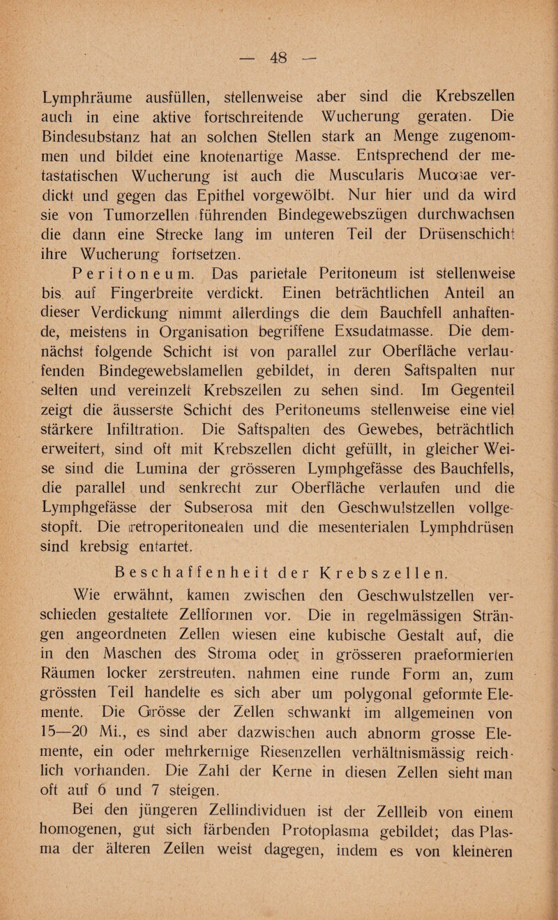 Lymphräume ausfüllen, stellenweise aber sind die Krebszellen auch in eine aktive fortschreitende Wucherung geraten. Die Bindesubstanz hat an solchen Stellen stark an Menge zugenom¬ men und bildet eine knotenartige Masse. Entsprechend der me¬ tastatischen Wucherung ist auch die Muscularis Mucooae ver¬ dickt und gegen das Epithel vorgewölbt. Nur hier und da wird sie von Tumorzellen führenden Binclegewebszügen durchwachsen die dann eine Strecke lang im unteren Teil der Drüsenschicht ihre Wucherung fortsetzen. Peritoneum. Das parietale Peritoneum ist stellenweise bis auf Fingerbreite verdickt. Einen beträchtlichen Anteil an dieser Verdickung nimmt allerdings die dem Bauchfell anhaften¬ de, meistens in Organisation begriffene Exsudatmasse. Die dem¬ nächst folgende Schicht ist von parallel zur Oberfläche verlau¬ fenden Bindegewebslamellen gebildet, in deren Saftspalten nur selten und vereinzelt Krebszellen zu sehen sind. Im Gegenteil zeigt die äusserste Schicht des Peritoneums stellenweise eine viel stärkere Infiltration. Die Saftspalten des Gewebes, beträchtlich erweitert, sind oft mit Krebszellen dicht gefüllt, in gleicher Wei¬ se sind die Lumina der grösseren Lymphgefässe des Bauchfells, die parallel und senkrecht zur Oberfläche verlaufen und die Lymphgefässe der Subserosa mit den Geschwulstzellen vollge¬ stopft. Die iretroperitoneaien und die mesenterialen Lymphdrüsen sind krebsig entartet. Beschaffenheit der Krebszellen. Wie erwähnt, kamen zwischen den Geschwulstzellen ver¬ schieden gestaltete Zellformen vor. Die in regelmässigen Strän¬ gen angeordneten Zellen wiesen eine kubische Gestalt auf, die in den Maschen des Stroma oder in grösseren praeformierten Räumen locker zerstreuten, nahmen eine runde Form an, zum grössten Teil handelte es sich aber um polygonal geformte Ele¬ mente. Die Grösse der Zellen schwankt im allgemeinen von 15—20 Mi., es sind aber dazwischen auch abnorm grosse Ele¬ mente, ein oder mehrkernige Riesenzellen verhältnismässig reich¬ lich vorhanden. Die Zahl der Kerne in diesen Zellen sieht man oft auf 6 und 7 steigen. Bei den jüngeren Zellinclividuen ist der Zellleib von einem homogenen, gut sich färbenden Protoplasma gebildet; das Plas¬ ma der älteren Zeilen weist dagegen, indem es von kleineren
