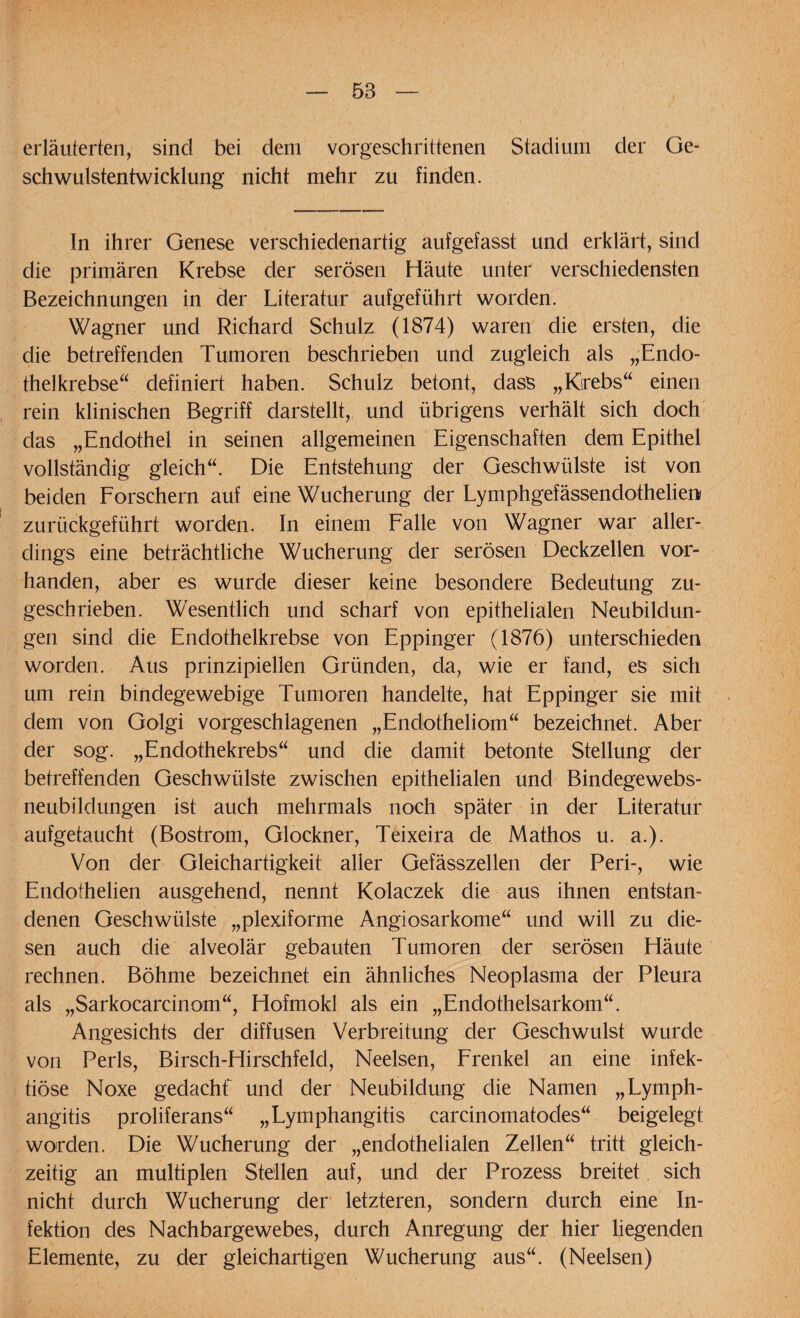 / erläuterten, sind bei dem vorgeschrittenen Stadium der Ge¬ schwulstentwicklung nicht mehr zu finden. In ihrer Genese verschiedenartig aufgefasst und erklärt, sind die primären Krebse der serösen Häute unter verschiedensten Bezeichnungen in der Literatur aufgeführt worden. Wagner und Richard Schulz (1874) waren die ersten, die die betreffenden Tumoren beschrieben und zugleich als „Endo¬ thelkrebse“ definiert haben. Schulz betont, dass „Krebs“ einen rein klinischen Begriff darstellt, und übrigens verhält sich doch das „Endothel in seinen allgemeinen Eigenschaften dem Epithel vollständig gleich“. Die Entstehung der Geschwülste ist von beiden Forschern auf eine Wucherung der Lymphgefässendotheliem zurückgeführt worden. In einem Falle von Wagner war aller¬ dings eine beträchtliche Wucherung der serösen Deckzellen vor¬ handen, aber es wurde dieser keine besondere Bedeutung zu¬ geschrieben. Wesentlich und scharf von epithelialen Neubildun¬ gen sind die Endothelkrebse von Eppinger (1876) unterschieden worden. Aus prinzipiellen Gründen, da, wie er fand, es sich um rein bindegewebige Tumoren handelte, hat Eppinger sie mit dem von Golgi vorgeschlagenen „Endotheliom“ bezeichnet. Aber der sog. „Endothekrebs“ und die damit betonte Stellung der betreffenden Geschwülste zwischen epithelialen und Bindegewebs¬ neubildungen ist auch mehrmals noch später in der Literatur aufgetaucht (Bostrom, Glöckner, Teixeira de Mathos u. a.). Von der Gleichartigkeit aller Gefässzellen der Peri-, wie Endothelien ausgehend, nennt Kolaczek die aus ihnen entstan¬ denen Geschwülste „plexiforme Angiosarkome“ und will zu die¬ sen auch die alveolär gebauten Tumoren der serösen Häute rechnen. Böhme bezeichnet ein ähnliches Neoplasma der Pleura als „Sarkocarcinom“, Hofmokl als ein „Endothelsarkom“. Angesichts der diffusen Verbreitung der Geschwulst wurde von Perls, Birsch-Hirschfeld, Neelsen, Frenkel an eine infek¬ tiöse Noxe gedachf und der Neubildung die Namen „Lymph- angitis proliferans“ „Lymphangitis carcinomatodes“ beigelegt worden. Die Wucherung der „endothelialen Zellen“ tritt gleich¬ zeitig an multiplen Stellen auf, und der Prozess breitet sich nicht durch Wucherung der letzteren, sondern durch eine In¬ fektion des Nachbargewebes, durch Anregung der hier liegenden Elemente, zu der gleichartigen Wucherung aus“. (Neelsen)