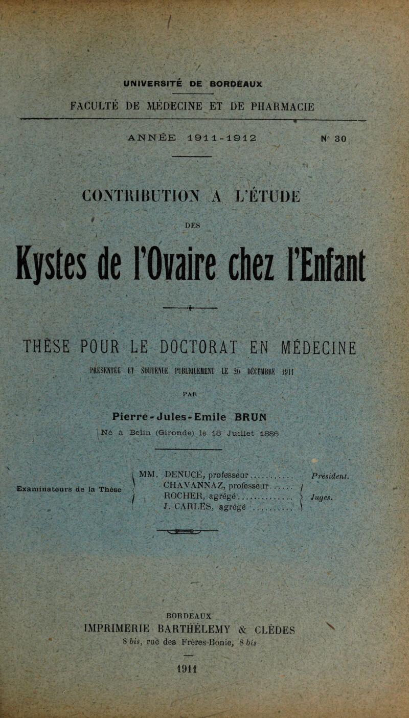 FACULTÉ DE MÉDECINE ET DE PHARMACIE ANNÉE 1911-1912 N° 30 CONTRIBUTION A L’ÉTUDE DES ; :  I Kystes de l'Ovaire chez l’Enfant ——♦—— THÈSE POUR LE DOCTORAT EN MÉDECINE PRÉSENTÉE ET SOUTENUE PUBLIQUEMENT LE 20 DÉCEMBRE 1911 PAR Pierre-Jules-Emile BRUN Né à Belin (Gironde) le 18 Juillet 1886 I MM. DENUCÉ, professeur.. Président. Examinateurs de la Thèse CH AVANNAZ, professeur...... j ) ROCHER, agrégé.. [ Juges. J. CARLES, agrégé .. ] —— BORDEAUX IMPRIMERIE RARTHÉLEMY & CLÈDES 8 bis, rae des Frères-Bonie, 8 bis 1911