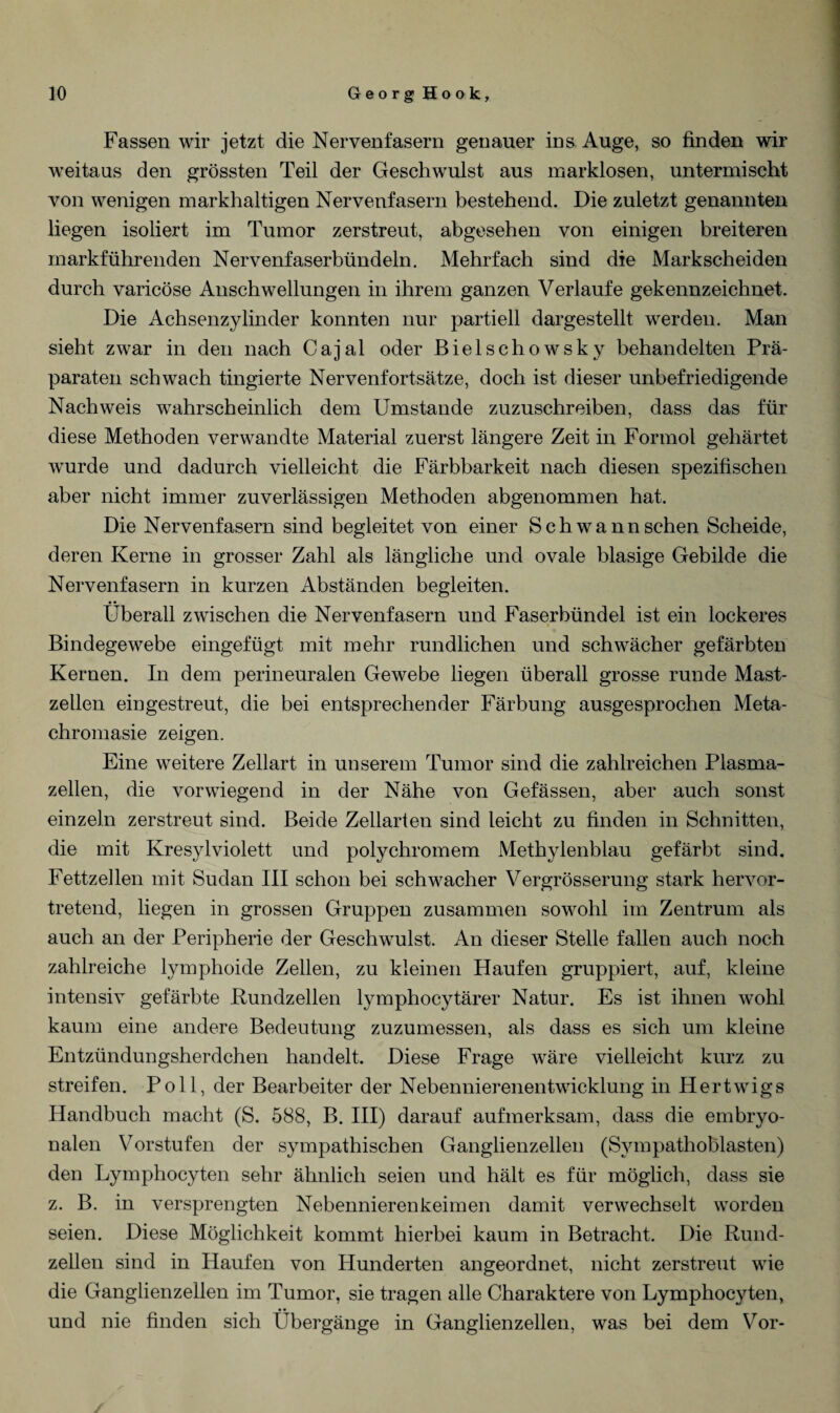 Fassen wir jetzt die Nervenfasern genauer ins Auge, so finden wir weitaus den grössten Teil der Geschwulst aus marklosen, untermischt von wenigen markhaltigen Nervenfasern bestehend. Die zuletzt genannten liegen isoliert im Tumor zerstreut, abgesehen von einigen breiteren markführenden Nervenfaserbündeln. Mehrfach sind die Markscheiden durch varicöse Anschwellungen in ihrem ganzen Verlaufe gekennzeichnet. Die Achsenzylinder konnten nur partiell dargestellt werden. Man sieht zwar in den nach Cajal oder Bielschowsky behandelten Prä¬ paraten schwach tingierte Nervenfortsätze, doch ist dieser unbefriedigende Nachweis wahrscheinlich dem Umstande zuzuschreiben, dass das für diese Methoden verwandte Material zuerst längere Zeit in Formol gehärtet wurde und dadurch vielleicht die Färbbarkeit nach diesen spezifischen aber nicht immer zuverlässigen Methoden abgenommen hat. Die Nervenfasern sind begleitet von einer Schwann sehen Scheide, deren Kerne in grosser Zahl als längliche und ovale blasige Gebilde die Nervenfasern in kurzen Abständen begleiten. Überall zwischen die Nervenfasern und Faserbündel ist ein lockeres Bindegewebe eingefügt mit mehr rundlichen und schwächer gefärbten Kernen. In dem perineuralen Gewebe liegen überall grosse runde Mast¬ zellen ein gestreut, die bei entsprechender Färbung ausgesprochen Meta- chromasie zeigen. Eine weitere Zellart in unserem Tumor sind die zahlreichen Plasma¬ zellen, die vorwiegend in der Nähe von Gefässen, aber auch sonst einzeln zerstreut sind. Beide Zellarten sind leicht zu finden in Schnitten, die mit Kresylviolett und polychromem Methylenblau gefärbt sind. Fettzellen mit Sudan III schon bei schwacher Vergrösserung stark hervor¬ tretend, liegen in grossen Gruppen zusammen sowohl im Zentrum als auch an der Peripherie der Geschwulst. An dieser Stelle fallen auch noch zahlreiche lymphoide Zellen, zu kleinen Haufen gruppiert, auf, kleine intensiv gefärbte Bundzellen lymphocytärer Natur. Es ist ihnen wohl kaum eine andere Bedeutung zuzumessen, als dass es sich um kleine Entzündungsherdchen handelt. Diese Frage wäre vielleicht kurz zu streifen. Poll, der Bearbeiter der Nebennierenentwicklung in Hertwigs Handbuch macht (S. 588, B. III) darauf aufmerksam, dass die embryo¬ nalen Vorstufen der sympathischen Ganglienzellen (Sympathoblasten) den Lymphocyten sehr ähnlich seien und hält es für möglich, dass sie z. B. in versprengten Nebennierenkeimen damit verwechselt worden seien. Diese Möglichkeit kommt hierbei kaum in Betracht. Die Rund¬ zellen sind in Haufen von Hunderten angeordnet, nicht zerstreut wie die Ganglienzellen im Tumor, sie tragen alle Charaktere von Lymphocyten, und nie finden sich Übergänge in Ganglienzellen, was bei dem Vor-