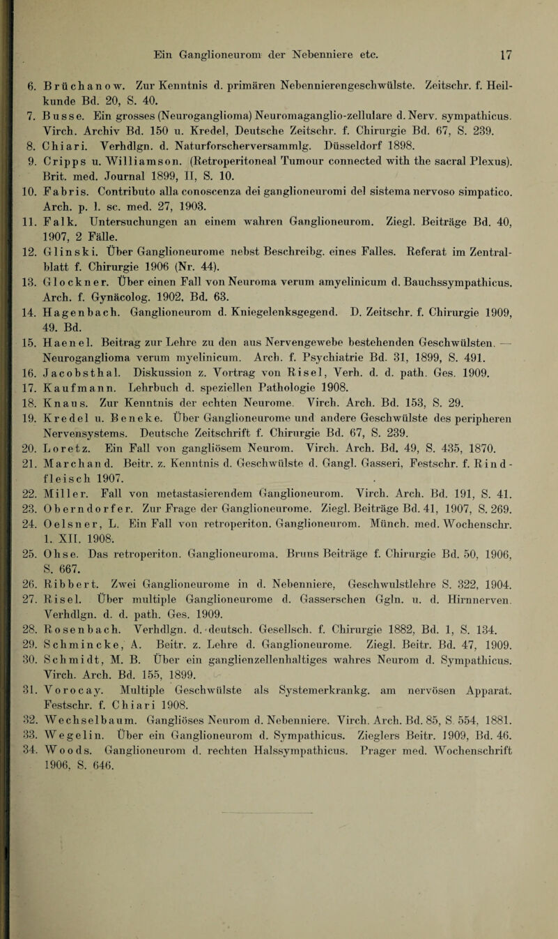 6. Brüchanow. Zur Kenntnis d. primären Nebennierengeschwülste. Zeitscbr. f. Heil¬ kunde Bd. 20, S. 40. 7. Busse. Ein grosses (Neuroganglioma) Neuromaganglio-zellnlare d.Nerv, sympathicus. Virch. Archiv Bd. 150 u. Kredel, Deutsche Zeitschr. f. Chirurgie Bd. 67, S. 289. 8. Chiari. Verhdlgn. d. Naturforscherversammlg. Düsseldorf 1898. 9. Cripps u. Williamson. (Retroperitoneal Tumour connected with the sacral Plexus). Brit. med. Journal 1899, II, S. 10. 10. Fabris. Contributo alla conoscenza dei ganglioneuromi del sistema nervoso simpatico. Arch. p. 1. sc. med. 27, 1903. 11. Falk. Untersuchungen an einem wahren Ganglioneurom. Ziegl. Beiträge Bd. 40, 1907, 2 Fälle. 12. Glinski. Über Ganglioneurome nebst Besclireibg. eines Falles. Referat im Zentral¬ blatt f. Chirurgie 1906 (Nr. 44). 18. Glöckner. Über einen Fall von Neuroma verum amyelinicum d. Bauchssympathicus. Arch. f. Gynäcolog. 1902, Bd. 63. 14. Hagenbach. Ganglioneurom d. Kniegelenksgegend. D. Zeitschr. f. Chirurgie 1909, 49. Bd. 15. Haenel. Beitrag zur Lehre zu den aus Nervengewebe bestehenden Geschwülsten. — Neuroganglioma verum myelinicum. Arch. f. Psychiatrie Bd. 31, 1899, S. 491. 16. Jacobsthal. Diskussion z. Vortrag von Risel, Verh. d. d. path. Ges. 1909. 17. Kaufmann. Lehrbuch d. speziellen Pathologie 1908. 18. Knaus. Zur Kenntnis der echten Neurome. Virch. Arch. Bd. 153, S. 29. 19. Kredel u. Beneke. Über Ganglioneurome und andere Geschwülste des peripheren Nervensystems. Deutsche Zeitschrift f. Chirurgie Bd. 67, S. 239. 20. Loretz. Ein Fall von gangliösem Neurom. Virch. Arch. Bd. 49, S. 435, 1870. 21. Marchand. Beitr. z. Kenntnis d. Geschwülste d. Gangl. Gasseri, Festschr. f. Rind¬ fleisch 1907. 22. Miller. Fall von metastasierendem Ganglioneurom. Virch. Arch. Bd. 191, S. 41. 23. Oberndorfer. Zur Frage der Ganglioneurome. Ziegl. Beiträge Bd. 41, 1907, S. 269. 24. Oelsner, L. Ein Fall von retroperiton. Ganglioneurom. Münch, med. Wochenschr. 1. XII. 1908. 25. Ohse. Das retroperiton. Ganglioneuroma. Bruns Beiträge f. Chirurgie Bd. 50, 1906, S. 667. 26. Ribbert. Zwei Ganglioneurome in d. Nebenniere, Geschwulstlehre S. 322, 1904. 27. Risel. Über multiple Ganglioneurome d. Gasserschen Ggln. u. d. Hirnnerven. Verhdlgn. d. d. path. Ges. 1909. 28. Rosenbach. Verhdlgn. d.-deutsch. Gesellsch. f. Chirurgie 1882, Bd. 1, S. 134. 29. Schmincke, A. Beitr. z. Lehre d. Ganglioneurome. Ziegl. Beitr. Bd. 47, 1909. 30. Schmidt, M. B. Über ein ganglienzellenhaltiges wahres Neurom d. Sympathicus. Virch. Arch. Bd. 155, 1899. 31. Vorocay. Multiple Geschwülste als Systemerkrankg. am nervösen Apparat. Festschr. f. Chiari 1908. 32. Wechselbaum. Gangliöses Neurom d. Nebenniere. Virch. Arch. Bd. 85, S 554. 1881. 33. Wegelin. Über ein Ganglioneurom d. Sympathicus. Zieglers Beitr. 1909, Bd. 46. 34. Woods. Ganglioneurom d. rechten Halssympathicus. Prager med. Wochenschrift 1906, S. 646.