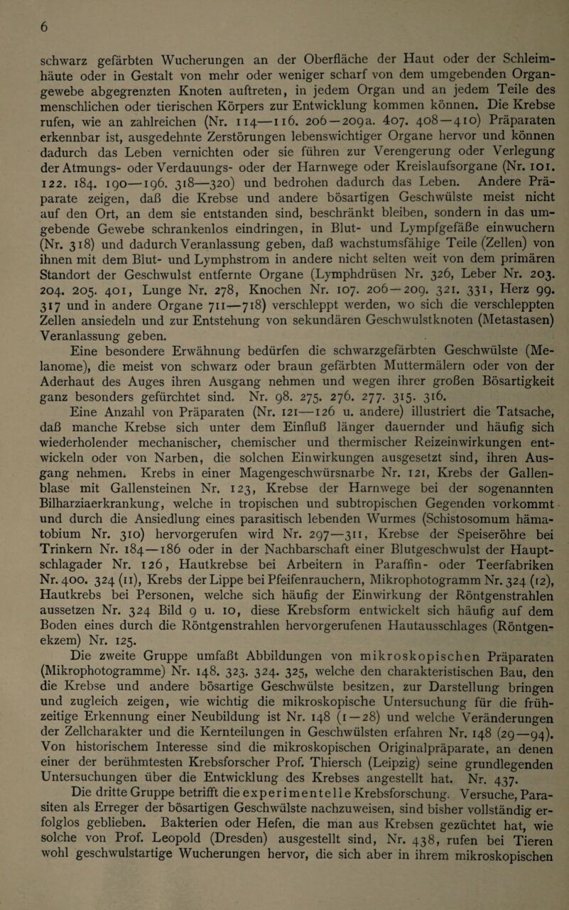 schwarz gefärbten Wucherungen an der Oberfläche der Haut oder der Schleim¬ häute oder in Gestalt von mehr oder weniger scharf von dem umgebenden Organ¬ gewebe abgegrenzten Knoten auftreten, in jedem Organ und an jedem Teile des menschlichen oder tierischen Körpers zur Entwicklung kommen können. Die Krebse rufen, wie an zahlreichen (Nr. 114—116. 206 —209a. 407. 408—410) Präparaten erkennbar ist, ausgedehnte Zerstörungen lebenswichtiger Organe hervor und können dadurch das Leben vernichten oder sie führen zur Verengerung oder Verlegung der Atmungs- oder Verdauungs- oder der Harnwege oder Kreislaufsorgane (Nr. 101. 122. 184. 190—196. 318—320) und bedrohen dadurch das Leben. Andere Prä¬ parate zeigen, daß die Krebse und andere bösartigen Geschwülste meist nicht auf den Ort, an dem sie entstanden sind, beschränkt bleiben, sondern in das um¬ gebende Gewebe schrankenlos eindringen, in Blut- und Lympfgefäße einwuchern (Nr. 318) und dadurch Veranlassung geben, daß wachstumsfähige Teile (Zellen) von ihnen mit dem Blut- und Lymphstrom in andere nicht selten weit von dem primären Standort der Geschwulst entfernte Organe (Lymphdrüsen Nr. 326, Leber Nr. 203. 204. 205. 401, Lunge Nr. 278, Knochen Nr. 107. 206—209. 321. 331, Herz 99. 317 und in andere Organe 711—718) verschleppt werden, wo sich die verschleppten Zellen ansiedeln und zur Entstehung von sekundären Geschwulstknoten (Metastasen) Veranlassung geben. Eine besondere Erwähnung bedürfen die schwarzgefärbten Geschwülste (Me¬ lanome), die meist von schwarz oder braun gefärbten Muttermälern oder von der Aderhaut des Auges ihren Ausgang nehmen und wegen ihrer großen Bösartigkeit ganz besonders gefürchtet sind. Nr. 98. 275. 276. 277. 315. 316. Eine Anzahl von Präparaten (Nr. 121—126 u. andere) illustriert die Tatsache, daß manche Krebse sich unter dem Einfluß länger dauernder und häufig sich wiederholender mechanischer, chemischer und thermischer Reizeinwirkungen ent¬ wickeln oder von Narben, die solchen Einwirkungen ausgesetzt sind, ihren Aus¬ gang nehmen. Krebs in einer Magengeschwürsnarbe Nr. 121, Krebs der Gallen¬ blase mit Gallensteinen Nr. 123, Krebse der Harnwege bei der sogenannten Bilharziaerkrankung, welche in tropischen und subtropischen Gegenden vorkommt und durch die Ansiedlung eines parasitisch lebenden Wurmes (Schistosomum häma- tobium Nr. 310) hervorgerufen wird Nr. 297—311, Krebse der Speiseröhre bei Trinkern Nr. 184—186 oder in der Nachbarschaft einer Blutgeschwulst der Haupt¬ schlagader Nr. 126, Hautkrebse bei Arbeitern in Paraffin- oder Teerfabriken Nr. 400. 324(11), Krebs der Lippe bei Pfeifenrauchern, Mikrophotogramm Nr. 324 (12), Hautkrebs bei Personen, welche sich häufig der Einwirkung der Röntgenstrahlen aussetzen Nr. 324 Bild 9 u. 10, diese Krebsform entwickelt sich häufig auf dem Boden eines durch die Röntgenstrahlen hervorgerufenen Hautausschlages (Röntgen¬ ekzem) Nr. 125. Die zweite Gruppe umfaßt Abbildungen von mikroskopischen Präparaten (Mikrophotogramme) Nr. 148. 323. 324. 325, welche den charakteristischen Bau, den die Krebse und andere bösartige Geschwülste besitzen, zur Darstellung bringen und zugleich zeigen, wie wichtig die mikroskopische Untersuchung für die früh¬ zeitige Erkennung einer Neubildung ist Nr. 148 (1—28) und welche Veränderungen der Zellcharakter und die Kernteilungen in Geschwülsten erfahren Nr. 148 (29—94). Von historischem Interesse sind die mikroskopischen Originalpräparate, an denen einer der berühmtesten Krebsforscher Prof. Thiersch (Leipzig) seine grundlegenden Untersuchungen über die Entwicklung des Krebses angestellt hat. Nr. 437. Die dritte Gruppe betrifft die experimentelle Krebsforschung. Versuche, Para¬ siten als Erreger der bösartigen Geschwülste nachzuweisen, sind bisher vollständig er¬ folglos geblieben. Bakterien oder Hefen, die man aus Krebsen gezüchtet hat, wie solche von Prof. Leopold (Dresden) ausgestellt sind, Nr. 438, rufen bei Tieren wohl geschwulstartige Wucherungen hervor, die sich aber in ihrem mikroskopischen