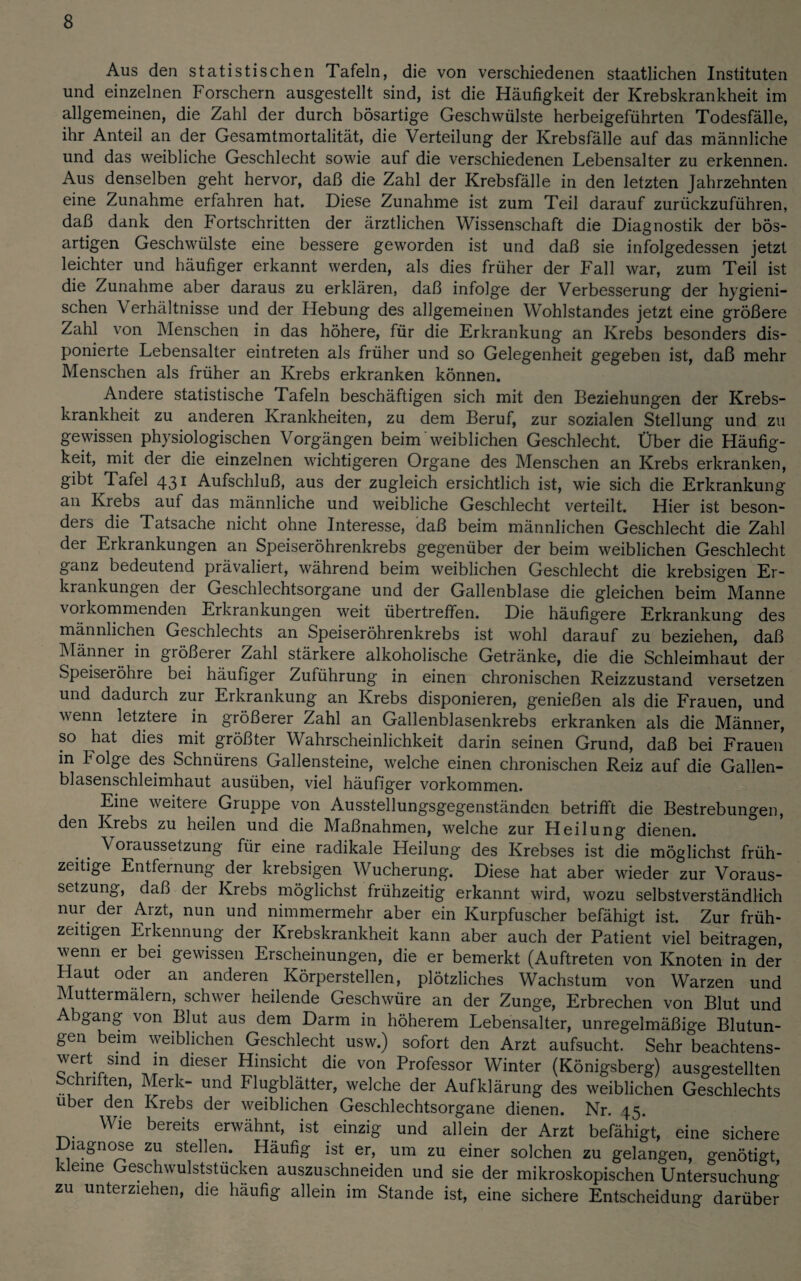 Aus den statistischen Tafeln, die von verschiedenen staatlichen Instituten und einzelnen Forschern ausgestellt sind, ist die Häufigkeit der Krebskrankheit im allgemeinen, die Zahl der durch bösartige Geschwülste herbeigeführten Todesfälle, ihr Anteil an der Gesamtmortalität, die Verteilung der Krebsfälle auf das männliche und das weibliche Geschlecht sowie auf die verschiedenen Lebensalter zu erkennen. Aus denselben geht hervor, daß die Zahl der Krebsfälle in den letzten Jahrzehnten eine Zunahme erfahren hat. Diese Zunahme ist zum Teil darauf zurückzuführen, daß dank den Fortschritten der ärztlichen Wissenschaft die Diagnostik der bös¬ artigen Geschwülste eine bessere geworden ist und daß sie infolgedessen jetzt leichter und häufiger erkannt werden, als dies früher der Fall war, zum Teil ist die Zunahme aber daraus zu erklären, daß infolge der Verbesserung der hygieni¬ schen Verhältnisse und der Hebung des allgemeinen Wohlstandes jetzt eine größere Zahl von Menschen in das höhere, für die Erkrankung an Krebs besonders dis¬ ponierte Lebensalter eintreten als früher und so Gelegenheit gegeben ist, daß mehr Menschen als früher an Krebs erkranken können. Andere statistische Tafeln beschäftigen sich mit den Beziehungen der Krebs¬ krankheit zu anderen Krankheiten, zu dem Beruf, zur sozialen Stellung und zu gewissen physiologischen Vorgängen beim'weiblichen Geschlecht. Über die Häufig¬ keit, mit der die einzelnen wichtigeren Organe des Menschen an Krebs erkranken, gibt Tafel 431 Aufschluß, aus der zugleich ersichtlich ist, wie sich die Erkrankung an Krebs auf das männliche und weibliche Geschlecht verteilt. Hier ist beson¬ ders die Tatsache nicht ohne Interesse, daß beim männlichen Geschlecht die Zahl der Erkrankungen an Speiseröhrenkrebs gegenüber der beim weiblichen Geschlecht ganz bedeutend prävaliert, während beim weiblichen Geschlecht die krebsigen Er¬ krankungen der Geschlechtsorgane und der Gallenblase die gleichen beim Manne vorkommenden Erkrankungen weit übertreffen. Die häufigere Erkrankung des männlichen Geschlechts an Speiseröhrenkrebs ist wohl darauf zu beziehen, daß Männer in giößerer Zahl stärkere alkoholische Getränke, die die Schleimhaut der Speisei Öhre bei häufiger Zuführung in einen chronischen Reizzustand versetzen und dadurch zur Erkrankung an Krebs disponieren, genießen als die Frauen, und wenn letztere in größerer Zahl an Gallenblasenkrebs erkranken als die Männer, so hat dies mit größter Wahrscheinlichkeit darin seinen Grund, daß bei Frauen in Folge des Schnürens Gallensteine, welche einen chronischen Reiz auf die Gallen¬ blasenschleimhaut ausüben, viel häufiger Vorkommen. Eine weitere Gruppe von Ausstellungsgegenständen betrifft die Bestrebungen, den Krebs zu heilen und die Maßnahmen, welche zur Heilung dienen. Voraussetzung für eine radikale Heilung des Krebses ist die möglichst früh¬ zeitige Entfernung der krebsigen Wucherung. Diese hat aber wieder zur Voraus¬ setzung, daß der Krebs möglichst frühzeitig erkannt wird, wozu selbstverständlich nur der Arzt, nun und nimmermehr aber ein Kurpfuscher befähigt ist. Zur früh¬ zeitigen Erkennung der Krebskrankheit kann aber auch der Patient viel beitragen, wenn er bei gewissen Erscheinungen, die er bemerkt (Auftreten von Knoten in der Haut oder an anderen Körperstellen, plötzliches Wachstum von Warzen und Muttermalern, schwer heilende Geschwüre an der Zunge, Erbrechen von Blut und Abgang von Blut aus dem Darm in höherem Lebensalter, unregelmäßige Blutun¬ gen beim weiblichen Geschlecht usw.) sofort den Arzt aufsucht. Sehr beachtens¬ wert sind in dieser Hinsicht die von Professor Winter (Königsberg) ausgestellten Schriften, Merk- und Flugblätter, welche der Aufklärung des weiblichen Geschlechts über den Krebs der weiblichen Geschlechtsorgane dienen. Nr. 15. Wie bereits erwähnt, ist einzig und allein der Arzt befähigt, eine sichere Diagnose zu stellen. Häufig ist er, um zu einer solchen zu gelangen, genötigt eine Geschwulststücken auszuschneiden und sie der mikroskopischen Untersuchuno- zu unterziehen, die häufig allein im Stande ist, eine sichere Entscheidung darübe*