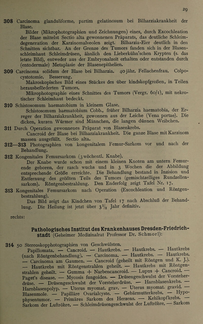 308 Carcinoma glanduliforme, partim gelatinosum bei Bilharziakrankheit der Blase. Bilder (Mikrophotographien und Zeichnungen) eines, durch Excochleation der Blase mittelst Sectio alta gewonnenen Präparats, das deutliche Schleim¬ degeneration der Karzinomalveolen zeigt. Bilharzia-Eier deutlich in den Schnitten sichtbar. An der Grenze des Tumors fanden sich in der Blasen¬ schleimhaut Schleimdrüsen, ähnlich den Lieberkühn’schen Krypten (s. das letzte Bild), entweder aus der Embryonalzeit erhalten oder entstanden durch (entodermale) Metaplasie der Blasenepithelien. 309 Carcinoma solidum der Blase bei Bilharzia. 40jähr. Fellachenfrau. Colpo- cystotomie. Besserung. Makroskopisches Bild eines Stückes des über kindskopfgroßen, in Teilen herausbeförderten Tumors. Mikrophotographie eines Schnittes des Tumors (Vergr. 60/1), mit nekro¬ tischer Schleimhaut bedeckt. 310 Schistosomum haematobium in kleinem Glase. Schistosomum haematobium Cobb., früher Bilharzia haematobia, der Er¬ reger der Bilharziakrankheit, gewonnen aus der Leiche (Vena portae). Die dicken, kurzen Würmer sind Männchen, die langen dünnen Weibchen. 311 Durch Operation gewonnenes Präparat von Blasenkrebs. Cancroid der Blase bei Bilharziakrankheit. Die ganze Blase mit Karzinom massen ausgefüllt. Sectio alta. 312—313 Photographien von kongenitalem Femur-Sarkom vor und nach der Behandlung. 312 Kongenitales Femursarkom (3wöchentl. Knabe). Der Knabe wurde schon mit einem kleinen Knoten am untern k emur- ende geboren, der rasch wuchs und in 3 Wochen die der Abbildung entsprechende Größe erreichte. Die Behandlung bestand in Inzision und Entfernung des größten Teils des Tumors (gemischtzeiliges Rundzellen¬ sarkom). Röntgenbestrahlung. Den Enderfolg zeigt Tafel Nr. 17. 313 Kongenitales Femursarkom nach Operation (Excochleation und Röntgen¬ bestrahlung). Das Bild zeigt das Kindchen von Tafel 17 nach Abschluß der Behand¬ lung. Die Heilung ist jetzt über 3^ Jahr definitiv. rechts: Pathologisches Institut des Krankenhauses Dresden-Friedrich¬ stadt (Geheimer Medizinalrat Professor Dr. Schmorl): 314 50 Stereoskopphotographien von Geschwülsten. Papillomata. — Cancroid. — Hautkrebs. — Hautkrebs. — Hautkrebs (nach Röntgenbehandlung). — Carcinoma. — Hautkrebs. — Hautkrebs. — Carcinoma am Gaumen. — Cancroid (geheilt mit Röntgen und K. J.). — Hautkrebs mit Röntgenstrahlen geheilt. — Hautkrebs mit Röntgen¬ strahlen geheilt. — Gumma + Narbencancroid. — Lupus + Cancroid. Paget’s disease. — Mycosis fungoides. — Drüsengeschwulst der Vorsteher¬ drüse. — Drüsengeschwulst der Vorsteherdrüse. — Harnblasenkrebs. Harnblasenpolyp. — Uterus myomat. grav. — Uterus myomat. gravid. Blasenmole. — Papilläre Ovarialcyste. — Gebärmutterkrebs. — H}po- physentumor. — Primäres Sarkom des Herzens. — Kehlkopfkrebs. Sarkom der Luftröhre. — Schleimdrüsengeschwulst der Luftröhre. Sarkom