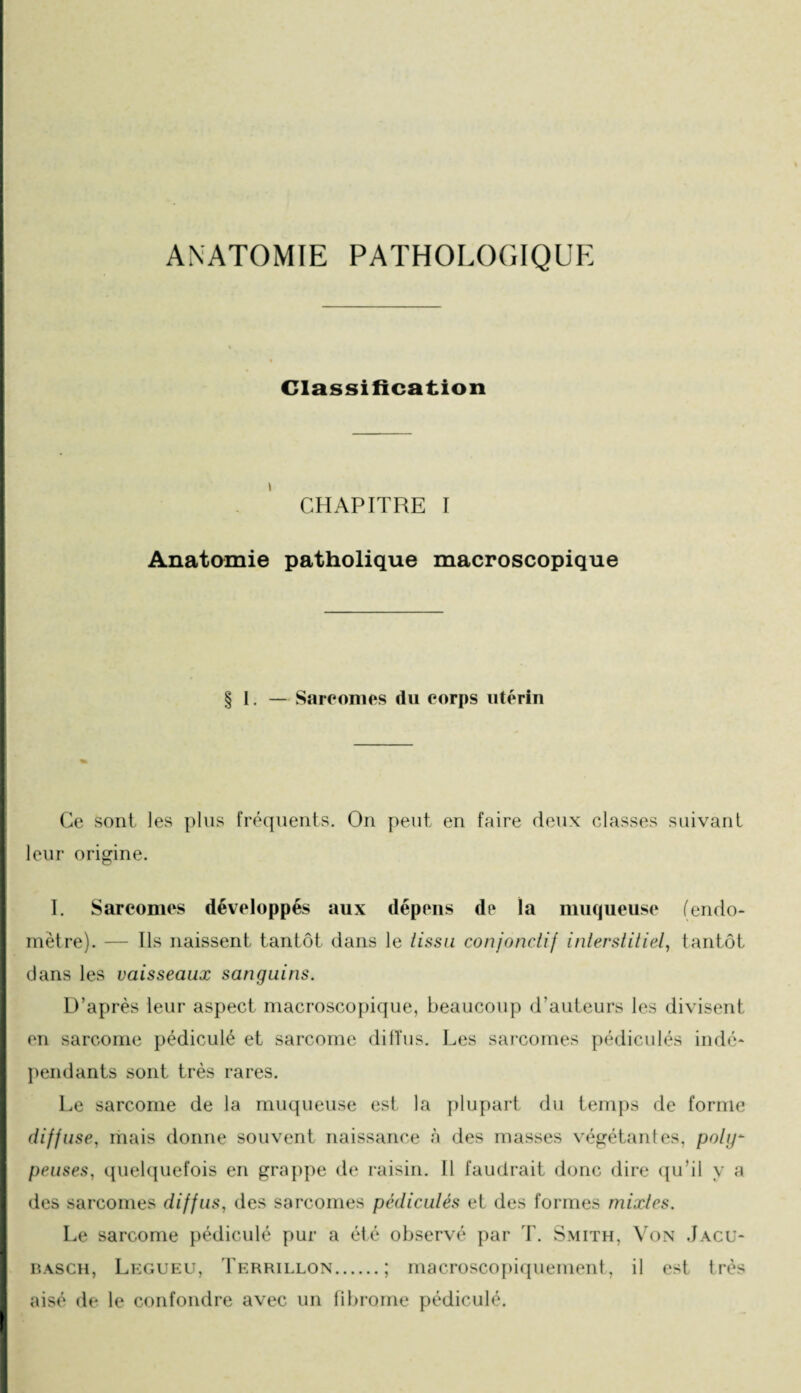 ANATOMIE PATHOLOGIQUE Classification CHAPITRE I Anatomie patholique macroscopique § I. — Sarcomes du corps utérin Ce sont les plus fréquents. On peut en faire deux classes suivant leur origine. I. Sarcomes développés aux dépens de la muqueuse (endo¬ mètre). — Ils naissent tantôt dans le tissu conjonctif interstitiel, tantôt dans les vaisseaux sanguins. D’après leur aspect macroscopique, beaucoup d’auteurs les divisent en sarcome pédiculé et sarcome diffus. Les sarcomes pédicules indé¬ pendants sont très rares. Le sarcome de la muqueuse est la plupart du temps de forme diffuse, mais donne souvent naissance à des masses végétantes, poly- penses, quelquefois en grappe de raisin. Il faudrait donc dire qu’il y a des sarcomes diffus, des sarcomes pédiculés et des formes mixtes. Le sarcome pédiculé pur a été observé par T. Smith, Von Jacu- basch, Legueu, Tkrrillon.; macroscopiquement, il est très aisé de le confondre avec un fibrome pédiculé.