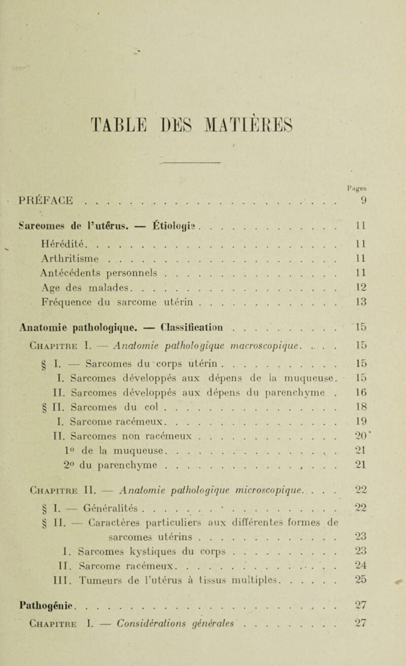 PRÉFACE Pages 9 Sarcomes (le l’utérus. — Étiologie. 11 Hérédité. 11 Arthritisme. 11 Antécédents personnels. 11 Age des malades. 12 Fréquence du sarcome utérin. 13 Anatomie pathologique. — Classification. 15 Chapitre I. — Anatomie pathologique macroscopique. 15 § I. — Sarcomes du corps utérin. 15 I. Sarcomes développés aux dépens de la muqueuse. 15 II. Sarcomes développés aux dépens du parenchyme . 16 § II. Sarcomes du col. 18 I. Sarcome racémeux. 19 II. Sarcomes non racémeux. 20 1° de la muqueuse.. . 21 2° du parenchyme. 21 Chapitre II. — Anatomie pathologique microscopique. ... 22 § I. — Généralités.. . •. 22 § II. — Caractères particuliers aux différentes formes de sarcomes utérins. 23 I. Sarcomes kystiques du corps .. 23 II. Sarcome racémeux. 24 III. Tumeurs de l’utérus à tissus multiples. 25 Pathogénie. 27 Chapitre I. — Considérations générales. 27