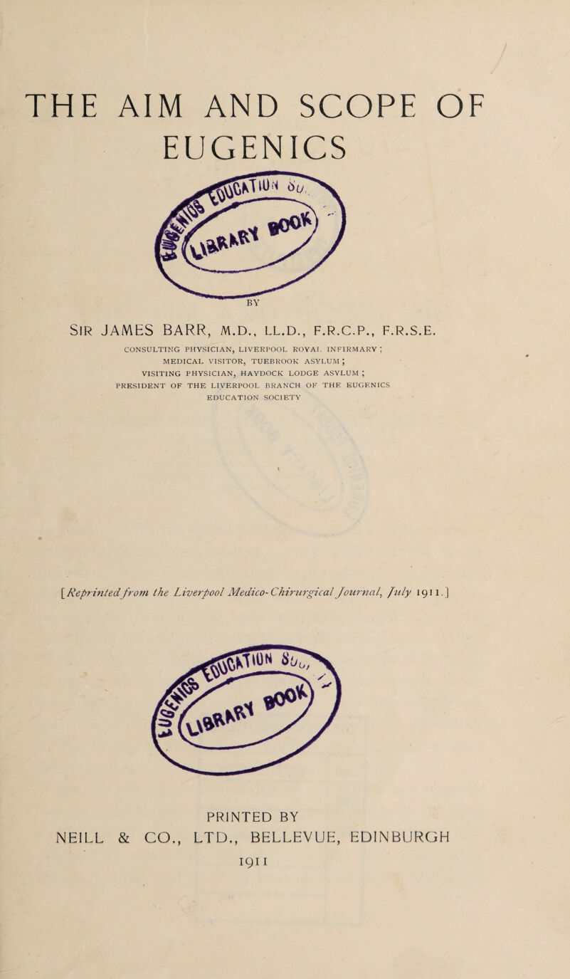 THE AIM AND SCOPE OF EUGENICS Sir JAMES BARR, m.d., ll.d., f.r.c.p., f.r.s.e. CONSULTING PHYSICIAN, LIVERPOOL ROYAL INFIRMARY; MEDICAL VISITOR, TUEBROOK ASYLUM J VISITING PHYSICIAN, HAYDOCK LODGE ASYLUM ; PRESIDENT OF THE LIVERPOOL BRANCH OF THE EUGENICS EDUCATION SOCIETY [ Reprinted from the Liverpool Medico-Chirurgical Journal, July 1911. ] PRINTED BY NEILL & CO., LTD,, BELLEVUE, EDINBURGH 1911