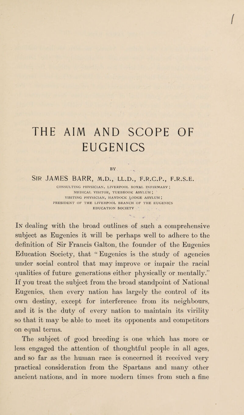 THE AIM AND SCOPE OF EUGENICS BY Sir JAMES BARR, m.d., ll.d., f.r.c.p., f.r.s.e. CONSULTING PHYSICIAN, LIVERPOOL ROYAL INFIRMARY ; MEDICAL VISITOR, TUEBROOK ASYLUM ; ' VISITING PHYSICIAN, HAYDOCK LODGE ASYLUM J PRESIDENT OF THE LIVERPOOL BRANCH OF THE EUGENICS EDUCATION SOCIETY In dealing with the broad outlines of such a comprehensive subject as Eugenics it will be perhaps well to adhere to the definition of Sir Francis Galton, the founder of the Eugenics Education Society, that “ Eugenics is the study of agencies under social control that may improve or impair the racial qualities of future generations either physically or mentally.” If you treat the subject from the broad standpoint of National Eugenics, then every nation has largely the control of its own destiny, except for interference from its neighbours, and it is the duty of every nation to maintain its virility so that it may be able to meet its opponents and competitors on equal terms. The subject of good breeding is one which has more or less engaged the attention of thoughtful people in all ages, and so far as the human race is concerned it received very practical consideration from the Spartans and many other ancient nations, and in more modern times from such a fine