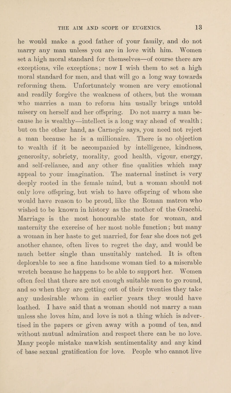 he would make a good father of your family, and do not marry any man unless you are in love with him. Women set a high moral standard for themselves—of course there are exceptions, vile exceptions; now I wish them to set a high moral standard for men, and that will go a long way towards reforming them. Unfortunately women are very emotional and readily forgive the weakness of others, but the woman who marries a man to reform him usually brings untold misery on herself and her offspring. Do not marry a man be¬ cause he is wealthy—intellect is a long way ahead of wealth; but on the other hand, as Carnegie says, you need not reject a man because he is a millionaire. There is no objection to wealth if it be accompanied by intelligence, kindness, generosity, sobriety, morality, good health, vigour, energy, and self-reliance, and any other fine qualities which may appeal to your imagination. The maternal instinct is very deeply rooted in the female mind, but a woman should not only love offspring, but wish to have offspring of whom she would have reason to be proud, like the Roman matron who wished to be known in history as the mother of the Gracchi. Marriage is the most honourable state for woman, and maternity the exercise of her most noble function; but many a woman in her haste to get married, for fear she does not get another chance, often lives to regret the day, and would be much better single than unsuitably matched. It is often deplorable to see a line handsome woman tied to a miserable wretch because he happens to be able to support her. Women often feel that there are not enough suitable men to go round, and so when they are getting out of their twenties they take any undesirable whom in earlier years they would have loathed. I have said that a woman should not marry a man unless she loves him, and love is not a thing which is adver-. tised in the papers or given away with a pound of tea, and without mutual admiration and respect there can be no love. Many people mistake mawkish sentimentality and any kind of base sexual gratification for love. People who cannot live
