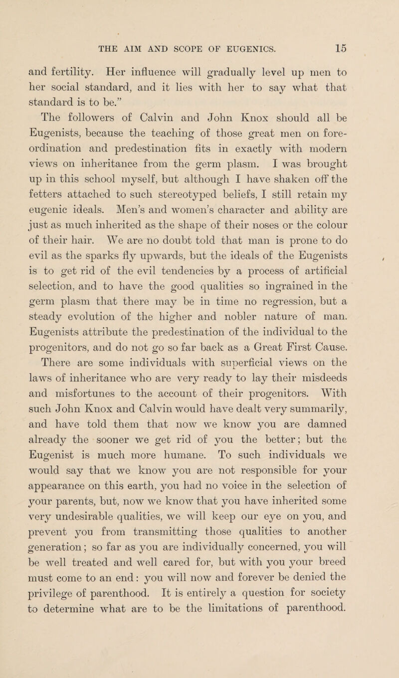 and fertility. Her influence will gradually level up men to her social standard, and it lies with her to say what that standard is to be.” The followers of Calvin and John Knox should all be Eugenists, because the teaching of those great men on fore¬ ordination and predestination fits in exactly with modern views on inheritance from the germ plasm. I was brought up in this school myself, but although I have shaken off the fetters attached to such stereotyped beliefs, I still retain my eugenic ideals. Men’s and women’s character and ability are just as much inherited as the shape of their noses or the colour of their hair. We are no doubt told that man is prone to do evil as the sparks fly upwards, but the ideals of the Eugenists is to get rid of the evil tendencies by a process of artificial selection, and to have the good qualities so ingrained in the germ plasm that there may be in time no regression, but a steady evolution of the higher and nobler nature of man. Eugenists attribute the predestination of the individual to the progenitors, and do not go so far back as a Great First Cause. There are some individuals with superficial views on the laws of inheritance who are very ready to lay their misdeeds and misfortunes to the account of their progenitors. With such John Knox and Calvin would have dealt very summarily, and have told them that now we know you are damned already the sooner we get rid of you the better; but the Eugenist is much more humane. To such individuals we would say that we know you are not responsible for your appearance on this earth, you had no voice in the selection of your parents, but, now we know that you have inherited some very undesirable qualities, we will keep our eye on you, and prevent you from transmitting those qualities to another generation; so far as you are individually concerned, you will be well treated and well cared for, but with you your breed must come to an end: you will now and forever be denied the privilege of parenthood. It is entirely a question for society to determine what are to be the limitations of parenthood.