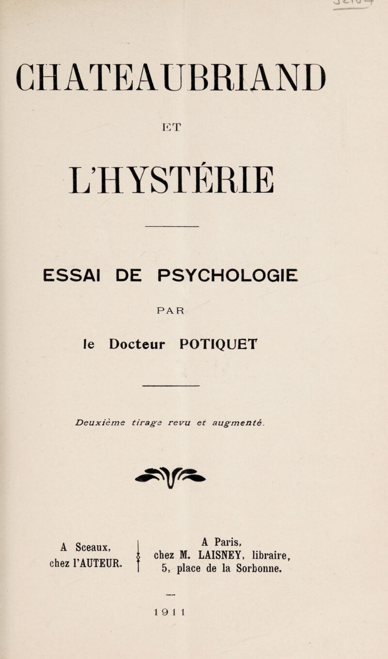 nJ <- CHATEAUBRIAND ET L’HYSTÉRIE ESSAI DE PSYCHOLOGIE PAR le Docteur POTIQUET Deuxième tirage revu et augmenté. A Sceaux, chez FAUTEUR, A Paris, chez M. LAISNEY, libraire, 5» place de la Sorbonne, 19 11