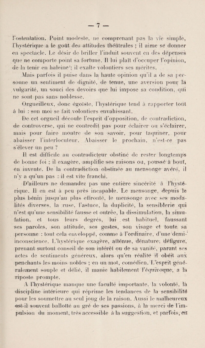 l'ostentation;. Point modeste, ne comprenant pas la vie simple, l’hystérique a le goût des attitudes théâtrales ; il aime se donner en spectacle. Le désir de briller l’induit souvent en des dépenses que ne comporte point sa fortune. Il lui plaît d’occuper l’opinion, de la tenir en haleine3; il exalte volontiers ses mérites. Mais parfois il puise dans la haute opinion qu’il a de sa per¬ sonne un sentiment de dignité, de tenue, une aversion pour la vulgarité, un souci des devoirs que lui impose sa condition, qui ne sont pas sans noblesse. Orgueilleux, donc égoïste, l’hystérique tend à rapporter tout à lui : son moi se fait volontiers envahissant. De cet orgueil découle l’esprit d’opposition, de contradiction, de controverse, qui ne contredit pas pour éclairer ou s’éclairer, mais pour faire montre de son savoir, pour taquiner, pour abaisser l'interlocuteur. Abaisser le prochain, n’est-ce pas s’élever un peu ? 11 est difficile au contradicteur obstiné de rester longtemps de bonne foi ; il exagère, amplifie ses raisons ou, poussé à bout, en invente. De la contradiction obstinée au mensonge avéré, il n’y a qu’un pas : il est vite franchi. D’ailleurs ne demandez pas une entière sincérité à l’hysté¬ rique. Il en est à peu près incapable. Le mensonge, depuis le plus bénin jusqu’au plus effronté, le mensonge avec ses moda¬ lités diverses, la ruse, l’astuce, la duplicité, la sensiblerie qui n’est qu’une sensibilité fausse et outrée, la dissimulation, la simu¬ lation, et tous leurs degrés, lui est habituel, faussant ses paroles, son attitude, ses gestes, son visage et toute sa personne : tout cela enveloppé, comme à l’ordinaire, d’une demi- inconscience. L’hystérique exagère, atténue, dénature', défigure, prenant surtout conseil de son intérêt ou de sa vanité, parant ses actes de sentiments généreux, alors qu’en réalité il obéit aux penchants les moins nobles ; en un mot, comédien. L’esprit géné¬ ralement souple et délié, il manie habilement l’éqwivoque, a la riposte prompte. A l’hystérique manque une faculté importante, la volonté, là discipline intérieure qui réprime les tendances de îa sensibilité pour les soumettre au seul joug de la raison. Aussi le malheureux estril souvent ballotté au gré de ses passions, à la merci de l'im¬ pulsion du moment, très accessible à la suggestion, et parfois, en