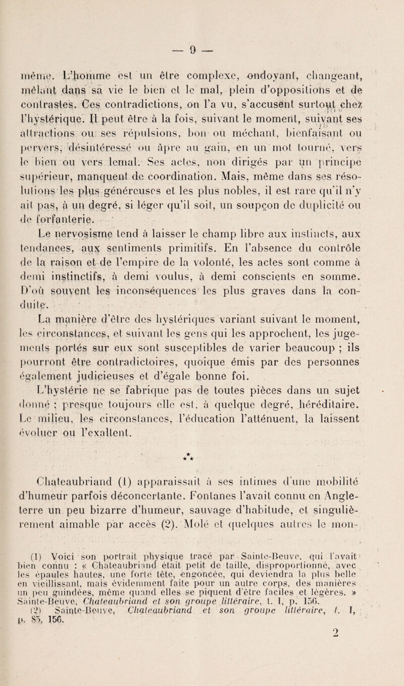 même. L’Jiomme est un être complexe, ondoyant, changeant, mêlant dans sa vie le bien et le mal, plein d’oppositions et de contrastes. Ces contradictions, on l’a vu, s’accusent surtout ehe>, ■ p », t vS l’hystérique. Il peut être à la fois, suivant le moment, suivant ses attractions ou ses répulsions, bon ou méchant, bienfaisant ou pervers, désintéressé ou âpre au gain, en un mot tourné, vers le bien ou vers lemal. Ses actes, non dirigés par un principe supérieur, manquent de coordination. Mais, même dans ses réso¬ lutions les plus généreuses et les plus nobles, il est rare qu'il n’y ait pas, à un degré, si léger qu’il soit, un soupçon de duplicité ou de forfanterie. Le nervosisme tend à laisser le champ libre aux instincts, aux tendances, aux sentiments primitifs. En l’absence du contrôle de la raison et de l’empire de la volonté, les actes sont comme à demi instinctifs, à demi voulus, à demi conscients en somme. D’où souvent les inconséquences les plus graves dans la con¬ duite. La manière d’être des hystériques variant suivant le moment, les circonstances, et suivant les gens qui les approchent, les juge¬ ments portés sur eux sont susceptibles de varier beaucoup ; ils pourront être contradictoires, quoique émis par des personnes également judicieuses et d’égale bonne foi. L’hystérie ne se fabrique pas de toutes pièces dans un sujet donné ; presque toujours elle est, à quelque degré, héréditaire. Le milieu, les circonstances, l’éducation l’atténuent, la laissent évoluer ou l’exaltent. < . . ★ ★ ★ Chateaubriand (1) apparaissait à ses intimes d’une mobilité d’humeur parfois déconcertante. Fontanes l’avait connu en Angle¬ terre un peu bizarre d’humeur, sauvage d’habitude, et singuliè¬ rement aimable par accès (2). Molé et quelques autres le mon- (1) Voici son portrait physique tracé par Sainte-Beuve, qui l'avait bien connu : « Chateaubriand était petit de taille, disproportionné, avec les épaules hautes, une forte tête, engoncée, qui deviendra la plus belle en vieillissant, mais évidemment faite pour un autre corps, des manières un peu guindées, même quand elles se piquent d’être faciles et légères. » Sainte-Beuve, Chateaubriand et son groupe littéraire, t. I, p. 156. (2) Sainte-Beuve, Chateaubriand et son groupe littéraire, t. 1,