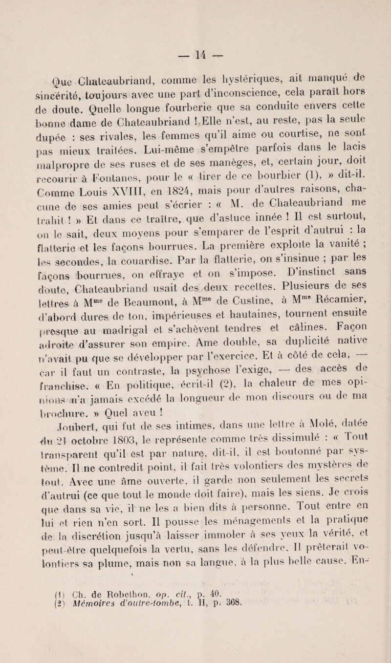 Que Chateaubriand, comme les hystériques, ait manqué de sincérité, toujours avec une part d inconscience, cela paraît hois de doute. Quelle longue fourberie que sa conduite envers cette bonne dame de Chateaubriand ! Elle n est, au reste, pas la seule dupée : ses rivales, les femmes qu il aime ou courtise, ne sont pas mieux traitées. Lui-même s empêtre parfois dans le lacis malpropre de ses ruses et de ses manèges, et, certain jour, doit, recourir à Fontanes, pour le « tirer de ce bourbier (1), » dit-il. Comme Louis XVIII, en 1824, mais pour d’autres raisons, cha¬ cune de ses amies peut s’écrier : « M. de Chateaubriand me trahit î » Et dans ce traître, que d’astuce innée ! Il est surtout, on le sait, deux moyens pour s’emparer de l’esprit d’autrui : la flatterie et les façons bourrues. La première exploite la vanité ; les secondes, la couardise. Par la flatterie, on s insinue ; par les façons ibourrues, on effraye et on s impose. D instinct sans doute, Chateaubriand usait des deux recettes. Plusieurs de ses lettres à Mme de Beaumont, à Mme de Custine, à Mrae Récamier, d’abord dures de ton, impérieuses et hautaines, tournent ensuite presque au madrigal et s’achèvent tendres et câlines. Façon adroite d’assurer son empire. Ame double, sa duplicité native n’avait.pu que se développer par l’exercice. Et à côté de cela, car il faut un contraste, la psychose l’exige, — des accès de franchise. « En politique, écrit-il (2), la chaleur de mes opi¬ nions m n’a jamais excédé la longueur de mon discours ou de ma brochure. » Quel aveu ! Joubert, qui fut de ses intimes, dans une lettre à Molé, datée du 21 octobre 1803, le représente comme très dissimulé : « I oui transparent qu’il est par nature, dit-il, il est boutonné par sys¬ tème/Il ne contredit point, il fait très volontiers des mystères de tout. Avec une âme ouverte, il garde non seulement les secrets d’autrui (ce que tout le monde doit faire), mais les siens. Je crois que dans sa vie, il ne les a bien dits à personne, lout entre en lui et rien n’en sort. Il pousse les ménagements et la pratique de la discrétion jusqu’à laisser immoler à ses yeux la vérité, et peut-être quelquefois la vertu, sans les défendre. Il prêterait vo¬ lontiers sa plume, mais non sa langue, à la plus belle cause. En- (1) Ch. de Robelhon, op. e/7., p. 40.