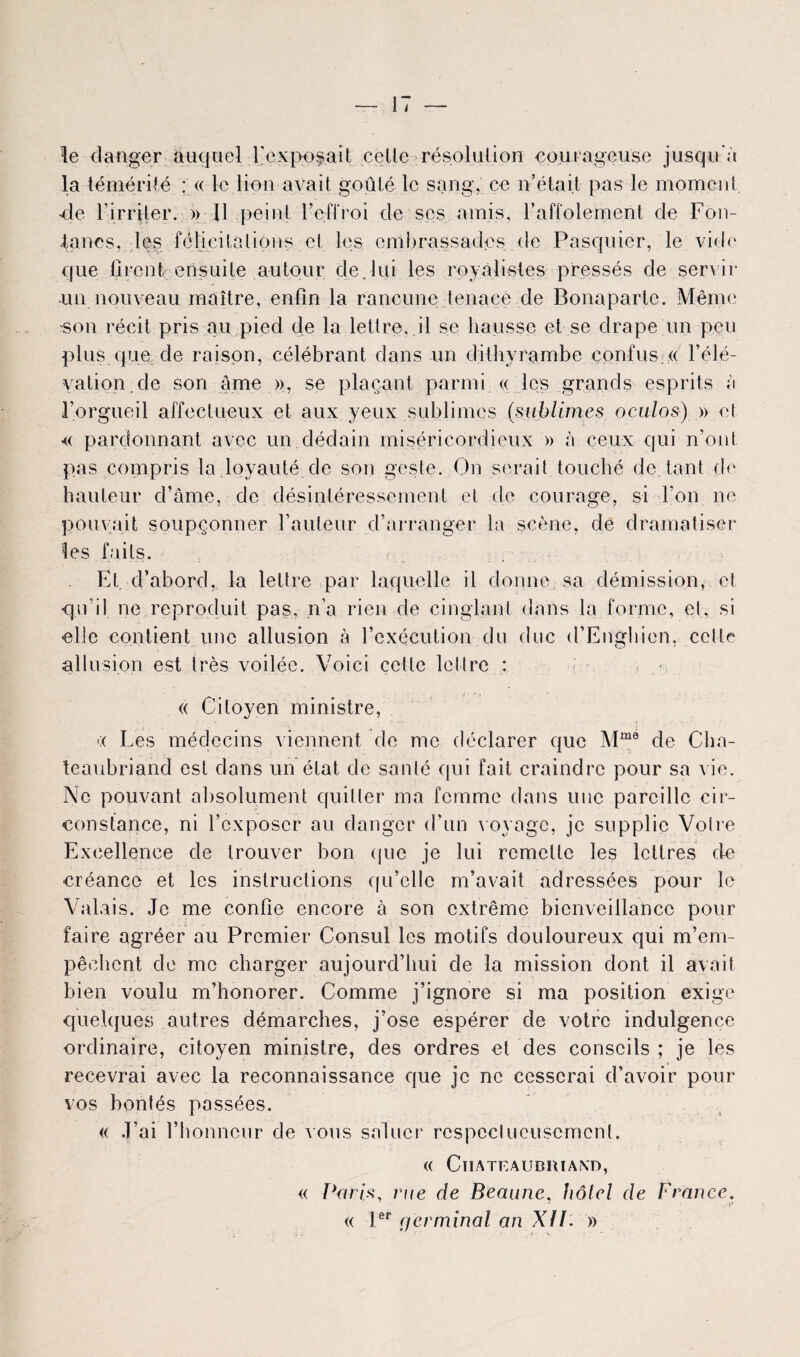 le danger auquel l'exposait celle résolution courageuse jusqu'à la témérité : « le lion avait goûté le sang, ce n’était pas le moment de l'irriter. » 11 peint l’effroi de ses amis, l’affolement de Fon- ianes, les félicitations cl les embrassades de Pasquier, le vide que tirent ensuite autour de.lui les royalistes pressés de servir un nouveau maître, enfin la rancune tenace de Bonaparte. Même rson récit pris au pied de la lettre, il se hausse et se drape un peu plus que de raison, célébrant dans un dithyrambe confus. « l’élé¬ vation, de son âme », se plaçant parmi « les grands esprits à l’orgueil affectueux et aux yeux sublimes (sublimes oculos) » et « pardonnant avec un dédain miséricordieux » à ceux qui n’ont pas compris la loyauté.de son geste. On serait touché de tant de hauteur d’âme, de désintéressement et de courage, si l’on ne pouvait soupçonner l’auteur d’arranger la scène, de dramatiser les faits. Et, d’abord, la lettre par laquelle il donne sa démission, et qu’il ne reproduit pas, .n’a rien de cinglant dans la forme, et, si elle contient une allusion à l’exécution du duc d’Enghien, celte allusion est très voilée. Voici cette lellrc : « Citoyen ministre, *:< Les médecins viennent de me déclarer que Mme de Cha¬ teaubriand est dans un état de santé qui fait craindre pour sa vie. Ne pouvant absolument quitter ma femme dans une pareille cir¬ constance, ni l’exposer au danger d’un voyage, je supplie Votre Excellence de trouver bon que je lui remette les lettres de créance et les instructions qu’elle m’avait adressées pour le Valais. Je me confie encore à son extrême bienveillance pour faire agréer au Premier Consul les motifs douloureux qui m’em¬ pêchent de me charger aujourd’hui de la mission dont il avait bien voulu m’honorer. Comme j’ignore si ma position exige quelques autres démarches, j’ose espérer de votre indulgence ordinaire, citoyen ministre, des ordres et des conseils ; je les recevrai avec la reconnaissance que je ne cesserai d’avoir pour vos bontés passées. « J’ai l’honneur de vous saluer respectueusement. (( CîIATEAUDimXn, « Paris, rue de Beaune, hôtel de France.