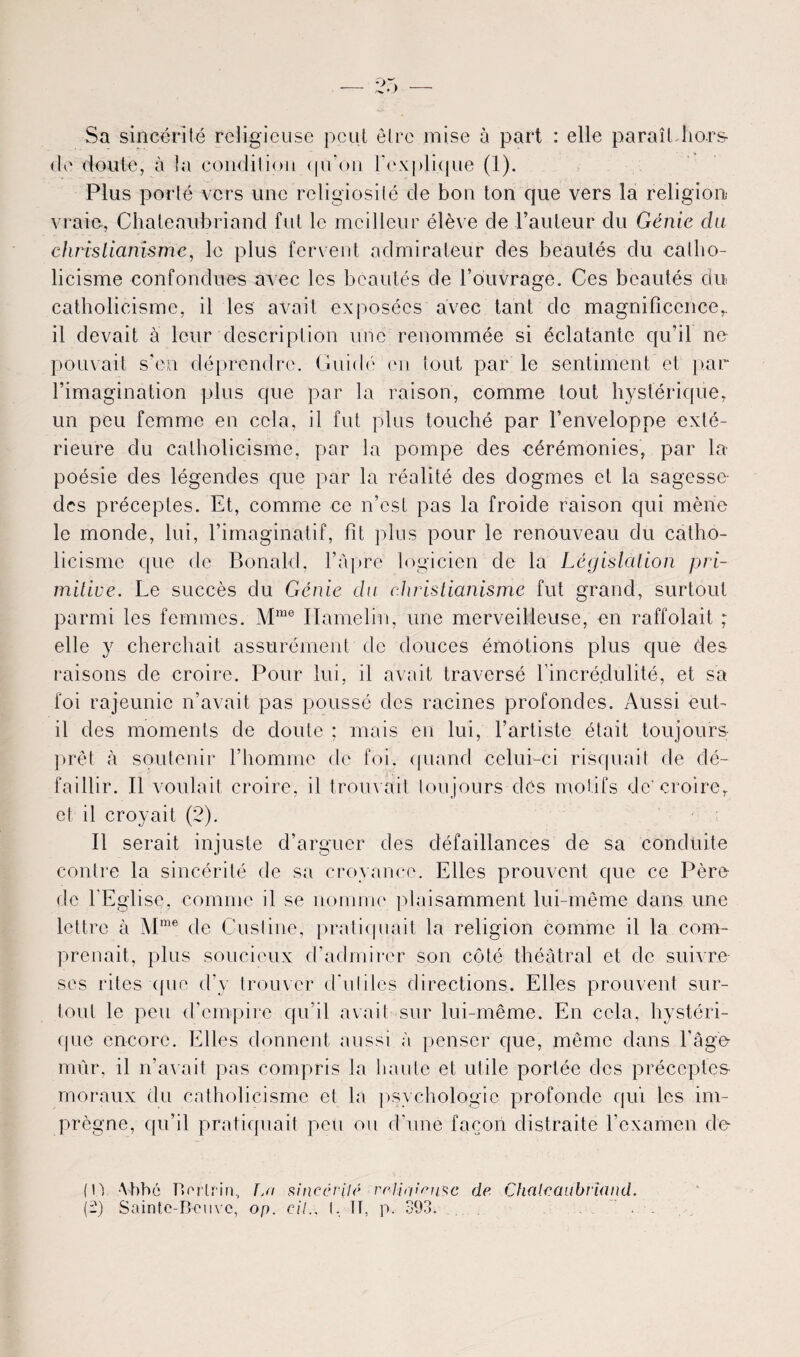 Sa sincérité religieuse peut être mise à part : elle paraît hors <Ie doute, à la condition (pion l’explique (1). Plus porté vers une religiosité de bon ton que vers la religion,* vraie, Chateaubriand fut le meilleur élève de l’auteur du Génie du christianisme, le plus fervent admirateur des beautés du catho¬ licisme confondues avec les beautés de l’ouvrage. Ces beautés du catholicisme, il les avait exposées avec tant de magnificence,, il devait à leur description une renommée si éclatante qu’il ne pouvait s'en déprendre. Guidé en tout par le sentiment et par l’imagination plus que par la raison, comme tout hystérique, un peu femme en cela, il fut plus touché par l’enveloppe exté¬ rieure du catholicisme, par la pompe des cérémonies, par la poésie des légendes que par la réalité des dogmes et la sagesse* des préceptes. Et, comme ce n’est pas la froide raison qui mène le monde, lui, l’imaginatif, fit plus pour le renouveau du catho¬ licisme que de Bonald, l’âpre logicien de la Législation pri¬ mitive. Le succès du Génie du christianisme fut grand, surtout parmi les femmes. Mme Ilamelin, une merveilleuse, en raffolait ; elle y cherchait assurément de douces émotions plus que des raisons de croire. Pour lui, il avait traversé l’incrédulité, et sa foi rajeunie n’avait pas poussé des racines profondes. Aussi eut- il des moments de doute ; mais en lui, l’artiste était toujours prêt à soutenir l’homme de foi. quand celui-ci risquait de dé¬ faillir. Il voulait croire, il trouvait toujours dés motifs de'croire, et il croyait (2). Il serait injuste d’arguer des défaillances de sa conduite contre la sincérité de sa croyance. Elles prouvent que ce Père de l’Eglise, comme il se nomme plaisamment lui-même dans une lettre à Mme de Cusline, pratiquait la religion comme il la com¬ prenait, plus soucieux d’admirer son côté théâtral et de suivre ses rites que d’y trouver d'utiles directions. Elles prouvent sur¬ tout le peu d’empire qu’il avait sur lui-même. En cela, hystéri¬ que encore. Elles donnent aussi â penser que, même dans l’âge mûr, il n’avait pas compris la liante et utile portée des préceptes- moraux du catholicisme et la psychologie profonde qui les im¬ prègne, qu’il pratiquait peu ou d’une façon distraite l’examen de (U Abbé Berlrin, Ijï sincérité reliai eu$c de Chateaubriand. {-) Sainte-Beuve, op. cil.. I, TT, p. 393.