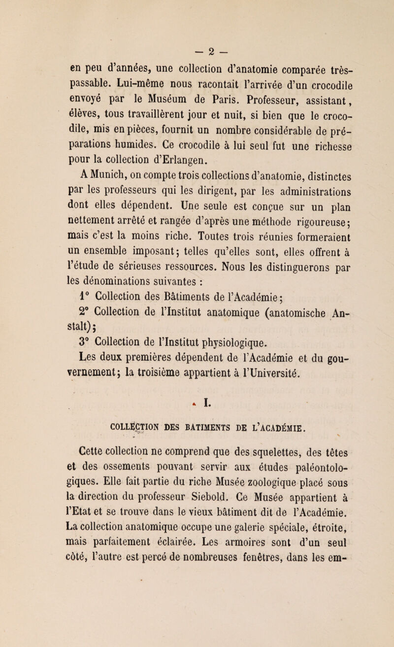 en peu d’années, une collection d’anatomie comparée très- passable. Lui-même nous racontait l’arrivée d’un crocodile envoyé par le Muséum de Paris. Professeur, assistant, élèves, tous travaillèrent jour et nuit, si bien que le croco¬ dile, mis en pièces, fournit un nombre considérable de pré¬ parations humides. Ce crocodile à lui seul fut une richesse pour la collection d’Erlangen. A Munich, on compte trois collections d’anatomie, distinctes par les professeurs qui les dirigent, par les administrations dont elles dépendent. Une seule est conçue sur un plan nettement arrêté et rangée d’après une méthode rigoureuse; mais c’est la moins riche. Toutes trois réunies formeraient un ensemble imposant; telles qu’elles sont, elles offrent à l’étude de sérieuses ressources. Nous les distinguerons par les dénominations suivantes : 1° Collection des Bâtiments de l’Académie; 2° Collection de l’Institut anatomique (anatomische An- stalt) ; 3° Collection de Flnstitut physiologique. Les deux premières dépendent de l’Académie et du gou¬ vernement; la troisième appartient à l’Université. * I. COLLECTION DES BATIMENTS DE L’ACADÉMIE. Cette collection ne comprend que des squelettes, des têtes et des ossements pouvant servir aux études paléontolo- giques. Elle fait partie du riche Musée zoologique placé sous la direction du professeur Siebold. Ce Musée appartient à l’Etat et se trouve dans le vieux bâtiment dit de l’Académie. La collection anatomique occupe une galerie spéciale, étroite, mais parfaitement éclairée. Les armoires sont d’un seul côté, l’autre est percé de nombreuses fenêtres, dans les em-