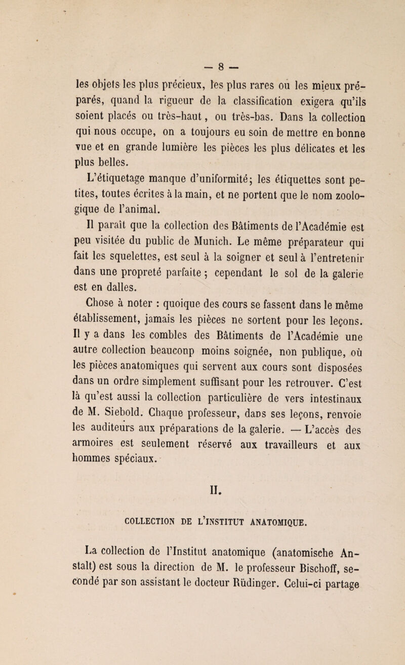 les objets les plus précieux, les plus rares ou les mieux pré¬ parés, quand la rigueur de la classification exigera qu’ils soient placés ou très-haut, ou très-bas. Dans la collection qui nous occupe, on a toujours eu soin de mettre en bonne vue et en grande lumière les pièces les plus délicates et les plus belles. L’étiquetage manque d’uniformité; les étiquettes sont pe¬ tites, toutes écrites à la main, et ne portent que le nom zoolo¬ gique de l’animal. Il paraît que la collection des Bâtiments de l’Académie est peu visitée du public de Munich. Le même préparateur qui fait les squelettes, est seul à la soigner et seul à l’entretenir dans une propreté parfaite ; cependant le sol de la galerie est en dalles. Chose à noter : quoique des cours se fassent dans le même établissement, jamais les pièces ne sortent pour les leçons. Il y a dans les combles des Bâtiments de l’Académie une autre collection beaucoup moins soignée, non publique, où les pièces anatomiques qui servent aux cours sont disposées dans un ordre simplement suffisant pour les retrouver. C’est là qu’est aussi la collection particulière de vers intestinaux de M. Siebold. Chaque professeur, dans ses leçons, renvoie les auditeurs aux préparations de la galerie. — L’accès des armoires est seulement réservé aux travailleurs et aux hommes spéciaux. IL COLLECTION DE L’iNSTITUT ANATOMIQUE. La collection de l’Institut anatomique (anatomische An- stalt) est sous la direction de M. le professeur Bischoff, se¬ condé par son assistant le docteur Rüdinger. Celui-ci partage