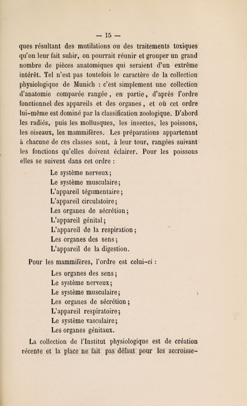 ques résultant des mutilations ou des traitements toxiques qu’on leur fait subir, on pourrait réunir et grouper un grand nombre de pièces anatomiques qui seraient d’un extrême intérêt. Tel n’est pas toutefois le caractère de la collection physiologique de Munich : c’est simplement une collection d’anatomie comparée rangée , en partie, d’après l’ordre fonctionnel des appareils et des organes, et où cet ordre lui-même est dominé par la classification zoologique. D’abord les radiés, puis les mollusques, les insectes, les poissons, les oiseaux, les mammifères. Les préparations appartenant à chacune de ces classes sont, à leur tour, rangées suivant les fonctions qu’elles doivent éclairer. Pour les poissons elles se suivent dans cet ordre : Le système nerveux; Le système musculaire; L’appareil tégumentaire ; L’appareil circulatoire ; Les organes de sécrétion; L’appareil génital; L’appareil de la respiration ; Les organes des sens ; L’appareil de la digestion. Pour les mammifères, l’ordre est celui-ci : Les organes des sens ; Le système nerveux; Le système musculaire; Les organes de sécrétion ; L’appareil respiratoire; Le système vasculaire; Les organes génitaux. La collection de l’Institut physiologique est de création récente et la place ne fait pas défaut pour les accroisse-