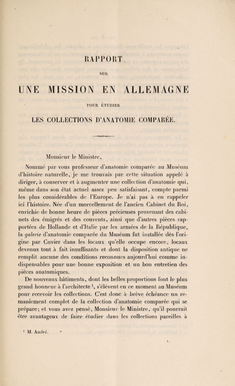 SUR UNE MISSION EN ALLEMAGNE POUR ÉTUDIER LES COLLECTIONS D’ANATOMIE COMPARÉE. Monsieur le Ministre, Nommé par vous professeur d’anatomie comparée au Muséum d’histoire naturelle, je me trouvais par cette situation appelé à diriger, à conserver et à augmenter une collection d’anatomie qui, même dans son état actuel assez peu satisfaisant, compte parmi les plus considérables de l’Europe. Je n’ai pas à en rappeler ici l’histoire. Née d’un morcellement de l’ancien Cabinet du Roi, enrichie de bonne heure de pièces précieuses provenant des cabi¬ nets des émigrés et des couvents, ainsi que d’autres pièces rap¬ portées de Hollande et d’Italie par les armées de la République, la galerie d’anatomie comparée du Muséum fut installée dès l’ori¬ gine par Cuvier dans les locaux qu’elle occupe encore, locaux devenus tout à fait insuffisants et dont la disposition antique ne remplit aucune des conditions reconnues aujourd’hui comme in¬ dispensables pour une bonne exposition et un bon entretien des pièces anatomiques. De nouveaux bâtiments, dont les belles proportions font le plus grand honneur â l’architecte \ s’élèvent en ce moment au Muséum pour recevoir les collections. C’est donc à brève échéance un re¬ maniement complet de la collection d’anatomie comparée qui se prépare; et vous avez pensé, Monsieur le Ministre, qu’il pourrait être avantageux de faire étudier dans les collections pareilles à