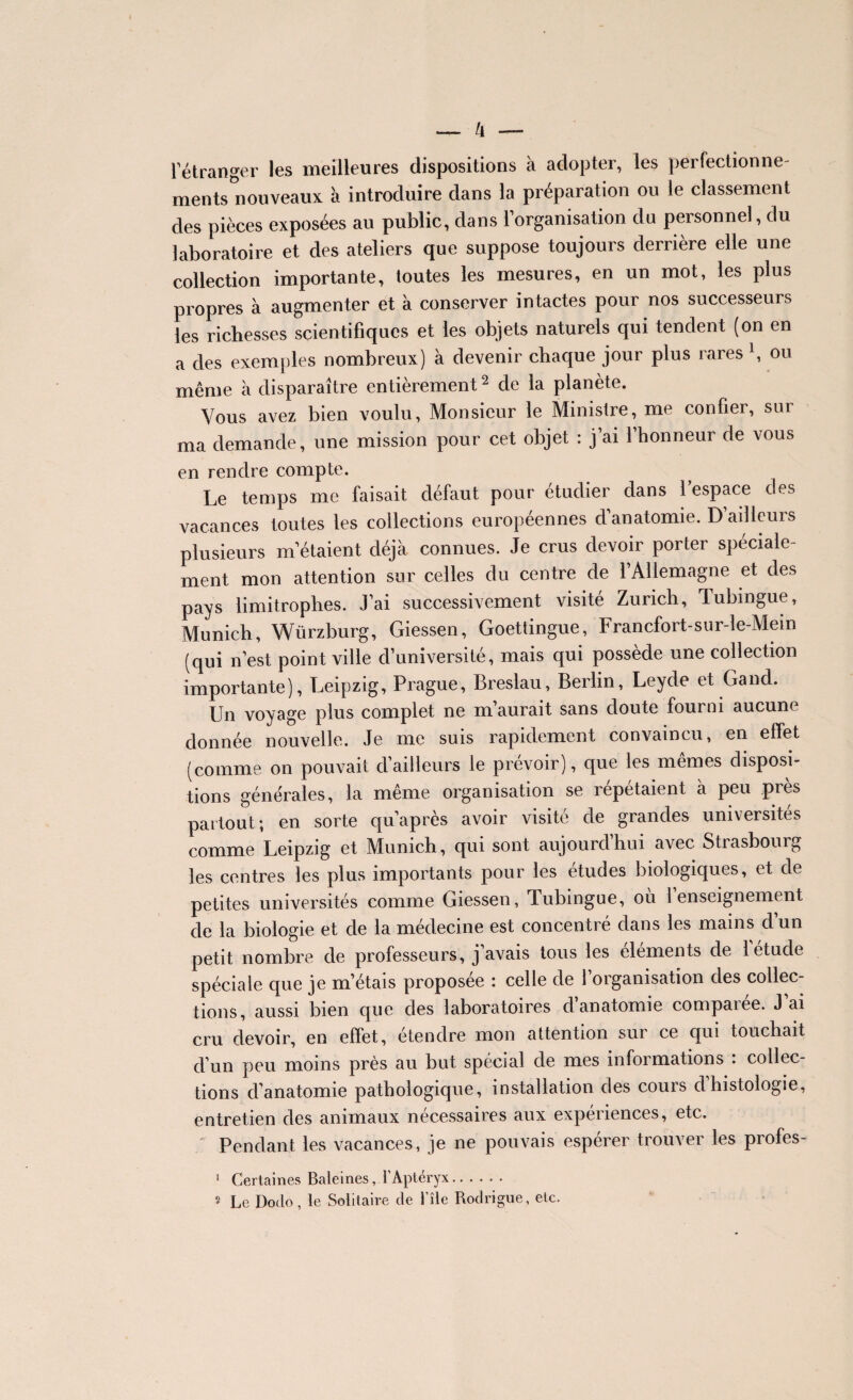 l’étranger les meilleures dispositions à adopter, les perfectionne¬ ments nouveaux à introduire dans la préparation ou le classement des pièces exposées au public, dans l’organisation du personnel, du laboratoire et des ateliers que suppose toujours derrière elle une collection importante, toutes les mesures, en un mot, les plus propres à augmenter et à conserver intactes pour nos successeurs les richesses scientifiques et les objets naturels qui tendent (on en a des exemples nombreux) à devenir chaque jour plus rares \ ou même à disparaître entièrement2 de la planète. Vous avez bien voulu, Monsieur le Ministre, me confier, sur ma demande, une mission pour cet objet : j’ai 1 honneur de vous en rendre compte. Le temps me faisait défaut pour étudier dans 1 espace des vacances toutes les collections européennes d’anatomie. D’ailleurs plusieurs m’étaient déjà connues. Je crus devoir porter spéciale¬ ment mon attention sur celles du centre de l’Allemagne et des pays limitrophes. J’ai successivement visite Zurich, Tubingue, Munich, Würzburg, Giessen, Goettingue, Francfort-sur-le-Mein (qui n’est point ville d’université, mais qui possède une collection importante), Leipzig, Prague, Breslau, Berlin, Leyde et Gand. Un voyage plus complet ne m’aurait sans doute fourni aucune donnée nouvelle. Je me suis rapidement convaincu, en effet (comme on pouvait d’ailleurs le prévoir), que les mêmes disposi¬ tions générales, la même organisation se répétaient a peu près partout; en sorte qu’après avoir visité de grandes universités comme Leipzig et Munich, qui sont aujourdhui avec Stiasbouig les centres les plus importants pour les études biologiques, et de petites universités comme Giessen, Tubingue, ou 1 enseignement de la biologie et de la médecine est concentré dans les mains d’un petit nombre de professeurs, j’avais tous les éléments de 1 étude spéciale que je m’étais proposée : celle de l’organisation des collec¬ tions, aussi bien que des laboratoires d’anatomie comparée. J’ai cru devoir, en effet, étendre mon attention sur ce qui touchait d’un peu moins près au but spécial de mes informations : collec¬ tions d’anatomie pathologique, installation des couis dhistologie, entretien des animaux necessaires aux expériences, etc. Pendant les vacances, je ne pouvais espérer trouver les profes- 1 Certaines Baleines, 1 Aptéryx.