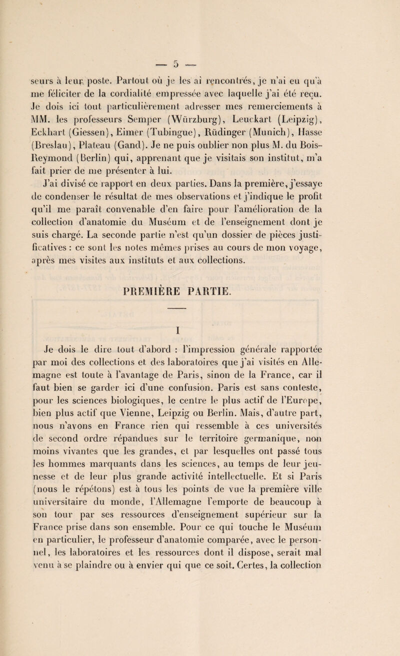 seurs à leuf poste. Partout où je les ai rencontrés, je n’ai eu qu’à me féliciter de la cordialité empressée avec laquelle j’ai été reçu. Je dois ici tout particulièrement adresser mes remerciements à MM. les professeurs Semper (Würzburg), Leuekart (Leipzig), Eckhart (Giessen), Eimer (Tubingue), Rüdinger (Munich), Hasse (Breslau), Plateau (Gand). Je ne puis oublier non plus M. du Bois- Reymond (Berlin) qui, apprenant que je visitais son institut, m’a fait prier de me présenter à lui. J’ai divisé ce rapport en deux parties. Dans la première, j’essaye de condenser le résultat de mes observations et j’indique le profit qu’il me paraît convenable d’en faire pour l’amélioration de la collection d’anatomie du Muséum et de l’enseignement dont je suis chargé. La seconde partie n’est qu’un dossier de pièces justi¬ ficatives : ce sont les notes mêmes prises au cours de mon voyage, après mes visites aux instituts et aux collections. PREMIÈRE PARTIE. I Je dois le dire tout cl’abord : l’impression générale rapportée par moi des collections et des laboratoires que j’ai visités en Alle¬ magne est toute à l’avantage de Paris, sinon de la France, car il faut bien se garder ici d’une confusion. Paris est sans conteste, pour les sciences biologiques, le centre le plus actif de l’Europe, bien plus actif que Vienne, Leipzig ou Berlin. Mais, d’autre part, nous n’avons en France rien qui ressemble à ces universités de second ordre répandues sur le territoire germanique, non moins vivantes que les grandes, et par lesquelles ont passé tous les hommes marquants dans les sciences, au temps de leur jeu¬ nesse et de leur plus grande activité intellectuelle. Et si Paris (nous le répétons) est à tous les points de vue la première ville universitaire du monde, l’Allemagne l’emporte de beaucoup à son tour par ses ressources d’enseignement supérieur sur la France prise dans son ensemble. Pour ce qui touche le Muséum en particulier, le professeur d’anatomie comparée, avec le person¬ nel, les laboratoires et les ressources dont il dispose, serait mal venu à se plaindre ou à envier qui que ce soit. Certes, la collection