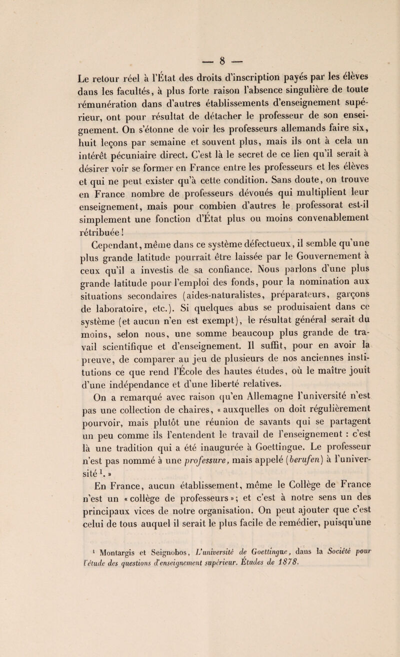 Le retour réel à l’État des droits d’inscription payés par les élèves dans les facultés, à plus forte raison l’absence singulière de toute rémunération dans d’autres établissements d’enseignement supé¬ rieur, ont pour résultat de détacher le professeur de son ensei¬ gnement. On s’étonne de voir les professeurs allemands faire six, huit leçons par semaine et souvent plus, mais ils ont à cela un intérêt pécuniaire direct. C’est là le secret de ce lien qu’il serait à désirer voir se former en France entre les professeurs et les élèves et qui ne peut exister qu’à cette condition. Sans doute, on trouve en France nombre de professeurs dévoués qui multiplient leur enseignement, mais pour combien d’autres le professorat est-il simplement une fonction d’État plus ou moins convenablement rétribuée ! Cependant, même dans ce système défectueux, il semble qu’une plus grande latitude pourrait être laissée par le Gouvernement à ceux qu’il a investis de sa confiance. Nous parlons d une plus grande latitude pour l’emploi des fonds, pour la nomination aux situations secondaires (aides-naturalistes, préparateurs, garçons de laboratoire, etc.). Si quelques abus se produisaient dans ce système (et aucun n’en est exempt), le résultat général serait du moins, selon nous, une somme beaucoup plus grande de tra¬ vail scientifique et d’enseignement. Il suffit, pour en avoir la preuve, de comparer au jeu de plusieurs de nos anciennes insti¬ tutions ce que rend l’École des hautes études, où le maître jouit d’une indépendance et d’une liberté relatives. On a remarqué avec raison (ju’en Allemagne l’universite n est pas une collection de chaires, «auxquelles on doit régulièrement pourvoir, mais plutôt une réunion de savants qui se partagent un peu comme ils l’entendent le travail de l’enseignement : c’est là une tradition qui a été inaugurée à Goettingue, Le professeur n’est pas nommé à une professure, mais appelé (berufen) à l’univer¬ sité '. » En France, aucun établissement, même le Collège de France n’est un « collège de professeurs » ; et c’est à notre sens un des principaux vices de notre organisation. On peut ajouter que c’est celui de tous auquel il serait le plus facile de remédier, puisqu’une 1 Montargis et Seignobos, L’université de Goettingue, dans la Société pour l’étude des questions d’enseignement supérieur. Etudes de 1878.