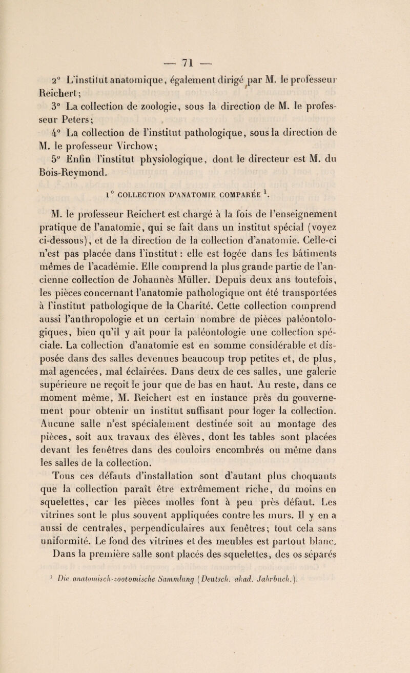 2° L’institut anatomique, également dirigé par M. le professeur Reichert ; 3° La collection de zoologie, sous la direction de M. le profes¬ seur Peters; 4° La collection de l’institut pathologique, sous la direction de M. le professeur Virchow; 5° Enfin l’institut physiologique, dont le directeur est M. du Bois-Reymond. U 1° COLLECTION D’ANATOMIE COMPAREE b M. le professeur Reichert est chargé à la fois de l’enseignement pratique de l’anatomie, qui se fait dans un institut spécial (voyez ci-dessous), et de la direction de la collection d’anatomie. Celle-ci n’est, pas placée dans l’institut : elle est logée dans les bâtiments mêmes de l’académie. Elle comprend la plus grande partie de l’an¬ cienne collection de Johannès Müller. Depuis deux ans toutefois, les pièces concernant l’anatomie pathologique ont été transportées à l’institut pathologique de la Charité. Cette collection comprend aussi l’anthropologie et un certain nombre de pièces paléontolo- giques, bien qu’il y ait pour la paléontologie une collection spé¬ ciale. La collection d’anatomie est en somme considérable et dis¬ posée dans des salles devenues beaucoup trop petites et, de plus, mal agencées, mal éclairées. Dans deux de ces salles, une galerie supérieure ne reçoit le jour que de bas en haut. Au reste, dans ce moment même, M. Reichert est en instance près du gouverne¬ ment pour obtenir un institut suffisant pour loger la collection. Aucune salle n’est spécialement destinée soit au montage des pièces, soit aux travaux des élèves, dont les tables sont placées devant les fenêtres dans des couloirs encombrés ou même dans les salles de la collection. Tous ces défauts d’installation sont d’autant plus choquants que la collection paraît être extrêmement riche, du moins en squelettes, car les pièces molles font à peu près défaut. Les vitrines sont le plus souvent appliquées contre les murs. Il y en a aussi de centrales, perpendiculaires aux fenêtres; tout cela sans uniformité. Le fond des vitrines et des meubles est partout blanc. Dans la première salle sont placés des squelettes, des os séparés 1 Die anatomisch-zootomische Sammluncj (Deutsch. ahad. Jahrbnch.).