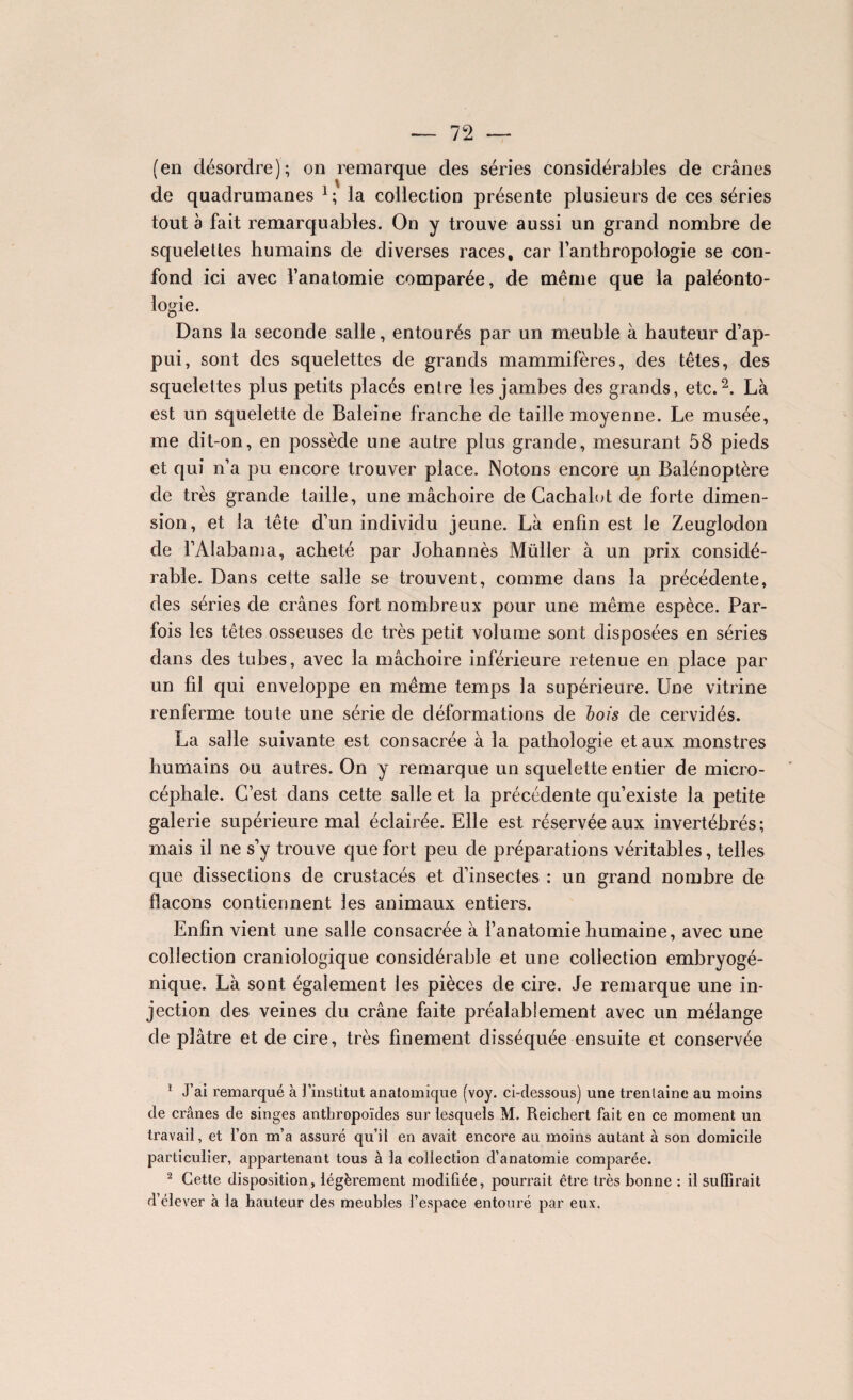 (en désordre); on remarque des séries considérables de crânes de quadrumanes 1 ; la collection présente plusieurs de ces séries tout à fait remarquables. On y trouve aussi un grand nombre de squelettes humains de diverses races, car l’anthropologie se con¬ fond ici avec l’anatomie comparée, de même que la paléonto¬ logie. Dans la seconde salle, entourés par un meuble à hauteur d’ap¬ pui, sont des squelettes de grands mammifères, des têtes, des squelettes plus petits placés entre les jambes des grands, etc.2. Là est un squelette de Baleine franche de taille moyenne. Le musée, me dit-on, en possède une autre plus grande, mesurant 58 pieds et qui n’a pu encore trouver place. Notons encore un Balénoptère de très grande taille, une mâchoire de Cachalot de forte dimen¬ sion, et la tête d’un individu jeune. Là enfin est le Zeuglodon de l’Alabama, acheté par Johannès Müller à un prix considé¬ rable. Dans cette salle se trouvent, comme dans la précédente, des séries de crânes fort nombreux pour une même espèce. Par¬ fois les têtes osseuses de très petit volume sont disposées en séries dans des tubes, avec la mâchoire inférieure retenue en place par un fil qui enveloppe en même temps la supérieure. Une vitrine renferme toute une série de déformations de bois de cervidés. La salle suivante est consacrée à la pathologie et aux monstres humains ou autres. On y remarque un squelette entier de micro¬ céphale. C’est dans cette salle et la précédente qu’existe la petite galerie supérieure mal éclairée. Elle est réservée aux invertébrés; mais il ne s’y trouve que fort peu de préparations véritables, telles que dissections de crustacés et cl’insectes : un grand nombre de flacons contiennent les animaux entiers. Enfin vient une salle consacrée à l’anatomie humaine, avec une collection craniologique considérable et une collection embryogé- nique. Là sont également les pièces de cire. Je remarque une in¬ jection des veines du crâne faite préalablement avec un mélange de plâtre et de cire, très finement disséquée ensuite et conservée 1 J’ai remarqué à l’institut anatomique (voy. ci-tlessous) une trentaine au moins de crânes de singes anthropoïdes sur lesquels M. Reichert fait en ce moment un travail, et l’on m’a assuré qu’il en avait encore au moins autant à son domicile particulier, appartenant tous à la collection d’anatomie comparée. 2 Cette disposition, légèrement modifiée, pourrait être très bonne : il suffirait d’élever à la hauteur des meubles l’espace entouré par eux.