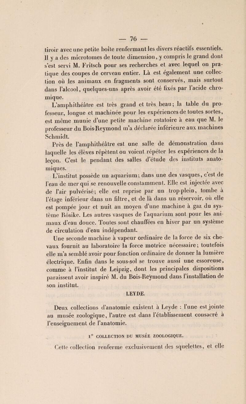 tiroir avec une petite boite renfermant les divers réactifs essentiels. Il y a des microtomes de toute dimension, y compris le grand dont s’est servi M. Fritsch pour ses recherches et avec lequel on pra¬ tique des coupes de cerveau entier. Là est également une collec¬ tion où les animaux en fragments sont conservés, mais surtout dans l’alcool, quelques-uns après avoir été fixés par l’acide chro- mique. L’amphithéâtre est très grand et très beau; la table du pro¬ fesseur, longue et machinée pour les expériences de toutes sortes, est même munie d’une petite machine rotatoire à eau que M. le professeur du Bois-Reymond m’a déclarée inférieure aux machines Schmidt. Près de l’amphithéâtre est une salle de démonstration dans laquelle les élèves répètent ou voient répéter les expériences de la leçon. C’est le pendant des salles d’étude des instituts anato¬ miques. L’institut possède un aquarium; dans une des vasques, c’est de feau de mer qui se renouvelle constamment. Elle est injectée avec de l’air pulvérisé; elle est reprise par un trop-plein, tombe à l’étage inférieur dans un filtre, et de là dans un réservoir, où elle est pompée jour et nuit au moyen d’une machine à gaz du sys¬ tème Rôsike. Les autres vasques de l’aquarium sont pour les ani¬ maux d’eau douce. Toutes sont chauffées en hiver par un système de circulation d’eau indépendant. Une seconde machine à vapeur ordinaire de la force de six che¬ vaux fournit au laboratoire la force motrice nécessaire; toutefois elle m’a semblé avoir pour fonction ordinaire de donner la lumière électrique. Enfin dans le sous-sol se trouve aussi une essoreuse, comme à l’institut de Leipzig, dont les principales dispositions paraissent avoir inspiré M. du Bois-Reymond dans 1 installation de son institut. LEYDE. Deux collections d’anatomie existent à Leyde : l’une est jointe au musée zoologique, l’autre est dans l’établissement consacré à renseignement de l’anatomie. 1° COLLECTION DU MUSEE ZOOLOGIQUE. Cette collection renferme exclusivement des squelettes, et elle