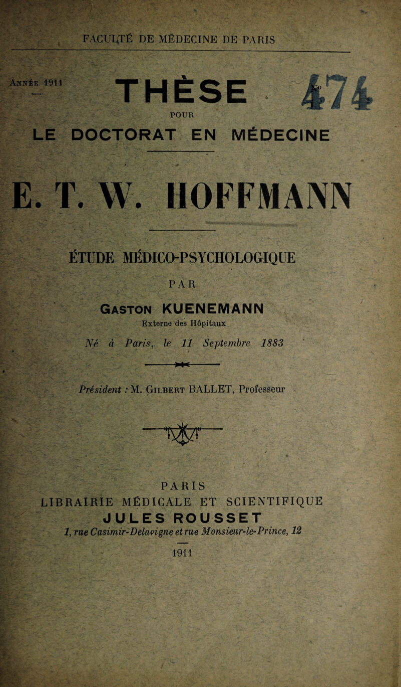 Ann^e 1911 ■r POUR LE DOCTORAT EN MEDECINE E. T. W. HOFFMANN ETÜDE MEDICO-PSYCHOLOGIQUE PAR Gaston KUENEMANN Externe des Höpitaux Ne ä Paris, le 11 Septembre 1883 President : M. Gilbert BALLET, Professeur PARIS LIBRAIRIE M ED IG ALE ET SCIENTIFIQUE JULES ROUSSET 1, rue Casimir-Delavigne et rue Monsieur-le-Prince, 12 1911