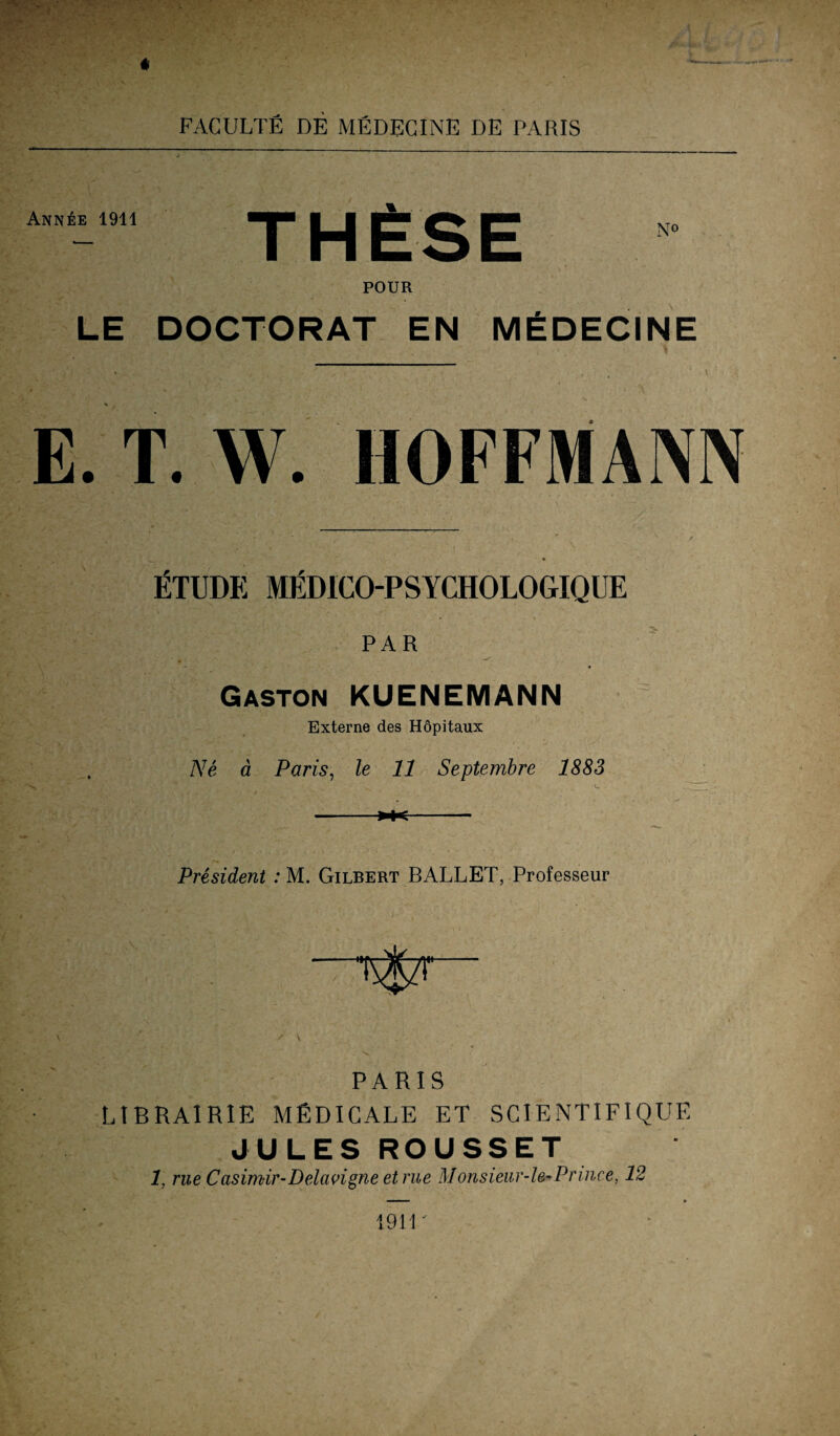 Ann£e 1911 th£se POUR LE DOCTORAT EN MEiDECINE E. T. W. HOFFMAIVN fiTUDE MliDICO-PSYCHOLOGIQUE PAR Gaston KUENEMANN Externe des Höpitaux Ne ä Paris, Ze 11 Septembre 1883 -*+<- President : M. Gilbert BALLET, Professeur PARIS LIBRAIRIE MfiDIGALE ET SCIENTIFIQUE JULES ROUSSET 1, rue Casimir-Delavigne et rue Monsieur-le-Prince, 12 i9ir