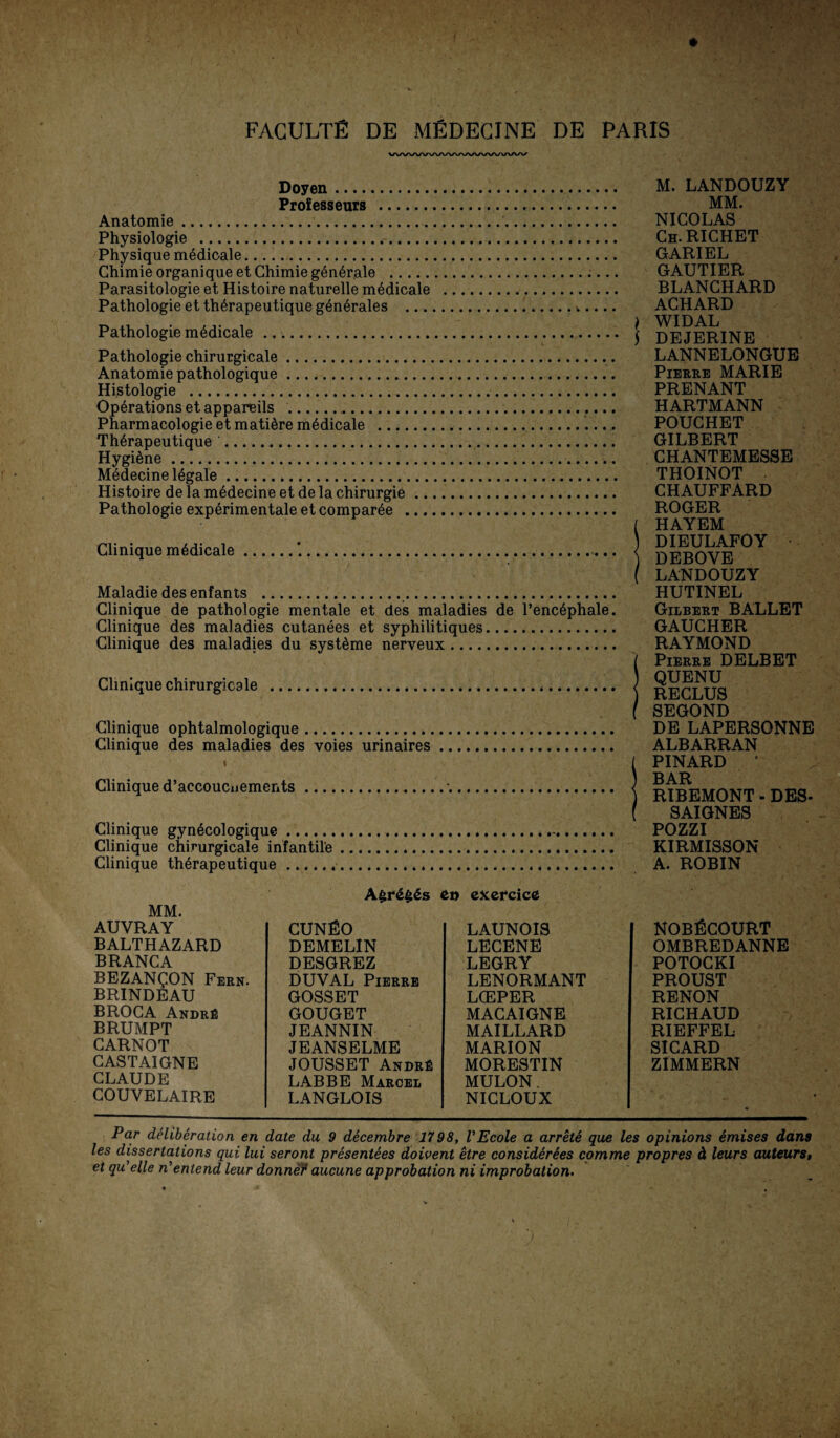 VWWVWWWVAAA/WWV Doyen. Professeurs . Anatomie... Physiologie . Physique medicale. Chimie organique et Chimie generale . Parasitologie et Histoire naturelle mMicale . Pathologie et th6rapeutique generales .4.... Pathologie medicale . Pathologie chirurgicale. Anatomie pathologique.. Histologie .. Op6rationsetappareils ... Pharmacologie et mati^re medicale ..... Thörapeutique . Hygiene. Medecine legale. Histoire de la mßdecine et de la Chirurgie. Pathologie experimentale et comparöe . Clinique medicale.*. Maladie desenfants .. Clinique de pathologie mentale et des maladies de l’encäphale. Clinique des maladies cutanees et syphilitiques. Clinique des maladies du Systeme nerveux. Clinique chirurgicale . Clinique ophtalmologique.*. Clinique des maladies des voies urinaires. « . , Clinique d’accoucnements.. .. Clinique gynöcologique.-. Clinique chirurgicale infantile .... Clinique therapeutique. M. LANDOUZY MM. NICOLAS Ch.RICHET GARIEL GAUTIER BLANCHARD ACHARD ) WIDAL ] DEJERINE LANNELONGUE Pierre MARIE PRENANT HARTMANN POUCHET GILBERT CHANTEMESSE THOINOT CHAUFFARD ROGER [ HAYEM DIEULAFOY ) DEBOVE ( LANDOUZY HUTINEL Gilbert BALLET GAUCHER RAYMOND ( Pierre DELBET QUENU ) RECLUS f SEGOND DE LAPERSONNE ALBARRAN ( PINARD • ) BAR ) RIBEMONT - DES- ( SAIGNES POZZI KIRMISSON A. ROBIN A£re£es et> exercice MM. AUVRAY BALTHAZARD BRANCA BEZAN^ON Fern. BRINDEAU BROCA Andre BRUMPT CARNOT CASTAIGNE CLAUDE COUVELAIRE CUNfiO DEMELIN DESGREZ DUYAL Pierre GOSSET GOUGET JEANNIN JEANSELME JOUSSET Andre LABBE Marcel LANGLOIS LAUNOIS LECENE LEGRY LENORMANT LCEPER MACAIGNE MAILLARD MARION MORESTIN MULON. NICLOUX NOBfiCOURT OMBREDANNE POTOCKI PROUST RENON RICHAUD RIEFFEL SICARD ZIMMERN Par deliberation en date du 9 decembre 1798, VEcole a arretS que les opinions emises dans les dissertations qui lui seront presentees doivent etre considerees comme propres ä leurs auteurs, et qu’elle n'enlend leur donneY aucune approbation ni improbation.