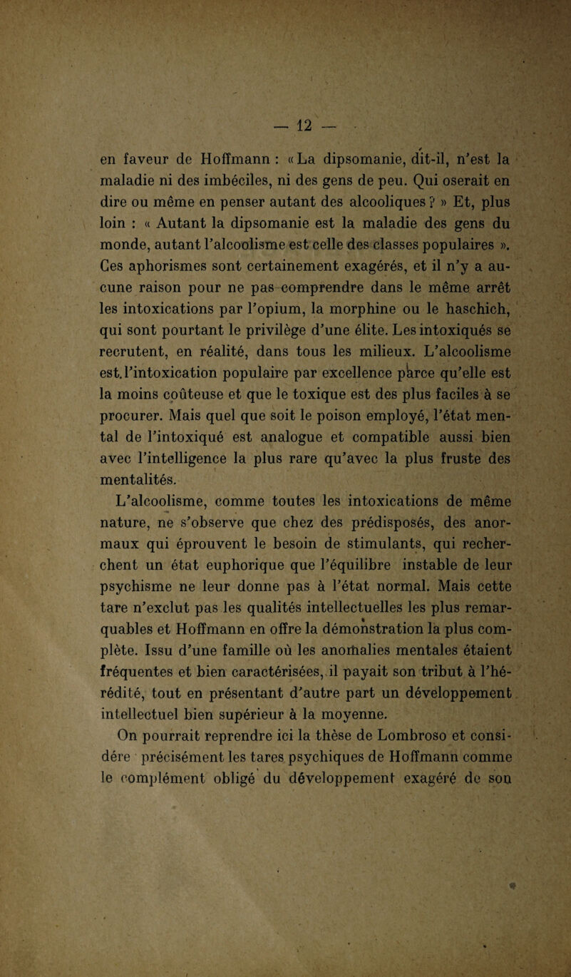 en faveur de Hoffmann : «La dipsomanie, dit-il, n’est la maladie ni des imbeciles, ni des gens de peu. Qui oserait en dire ou meme en penser autant des alcooliques ? » Et, plus loin : « Autant la dipsomanie est la maladie des gens du monde, autant Taleoolisme est celle des classes populaires ». Ges aphorismes sont certainement exageres, et il n’y a au- cune raison pour ne pas comprendre dans le meme arret les intoxications par Topium, la morphine ou le haschich, qui sont pourtant le privilege d’une elite. Lesintoxiques se recrutent, en realite, dans tous les milieux. L’alcoolisme est.rintoxication populaire par excellence pWe qu’elle est la moins coüteuse et que le toxique est des plus faciles ä se procurer. Mais quel que soit le poison employe, l’etat men¬ tal de Tintoxique est analogue et compatible aussi bien avec l’intelligence la plus rare qu’avec la plus fruste des mentalites. L’alcoolisme, comme toutes les intoxications de meme -a , nature, ne s’observe que cbez des predisposes, des anor- maux qui eprouvent le besoin de stimulants, qui recher- chent un etat euphorique que Tequilibre instable de leur psychisme ne leur donne pas ä l’etat normal. Mais cette tare n’exclut pas les qualites intellectuelles les plus remar- quables et Hoffmann en offre la demonstration la plus com- plete. Issu d’une famille oü les anoitialies mentales etaient frequentes et bien caracterisees, il payait son tribut ä l’he- redite, tout en presentant d’autre part un developpement intellectuel bien superieur ä la moyenne. On pourrait reprendre ici la these de Lombroso et consi- dere precisement les tares psychiques de Hoffmann comme le complement oblige du developpement exagere de son *