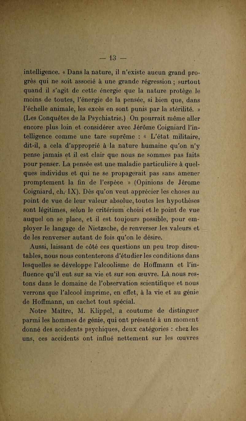 intelligence. « Dans la nature, il n’existe aucun grand pro- gres qui ne soit associe ä une grande regression ; surtout quand il s'agit de cette energie que la nature protege le moins de toutes, Fenergie de la pensee, si bien que, dans Fechelle animale, les exces en sont punis par la sterilite. » (Les Conquetes de la Psychiatrie.) On pourrait meine aller encore plus loin et considerer avec Jeröme Goigniard Fin- telligence comme une tare supreme : « L’etat militaire, dit-il, a cela d’approprie ä la nature humaine qu’on n'y pense jamais et il est clair que nous ne sommes pas laits pour penser. La pensee est une maladie particuliere ä quel¬ ques individus et qui ne se propagerait pas sans amener promptement la fin de Fespece » (Opinions de Jerome Coigniard, ch. IX). Des qu’on veut apprecier les choses au point de vue de leur valeur absolue, toutes les hypotheses sont legitimes, selon le criterium choisi et le point de vue auquel on se place, et il est toujours possible, pour em- ployer le langage de Nietzsche, de renverser les valeurs et de les renverser autant de fois qu’on le desire. Aussi, laissant de cöte ces questions un peu trop discu- tables, nous nous contenterons d’etudier les conditions dans lesquelles se developpe Falcoolisme de Hoflmann et Fin- fluence qu’il eut sur sa vie et sur son ceuvre. La nous res- tons dans le domaine de Fobservation scientifique et nous verrons que Falcool imprime, en eilet, ä la vie et au genie de Hoffmann, un cachet tout special. Notre Maitre, M. Klippel, a coutume de distinguer parmi les hommes de genie, qui ont presente ä un moment donne des accidents psychiques, deux categories : chez les uns, ces accidents ont influe nettement sur les oeuvres