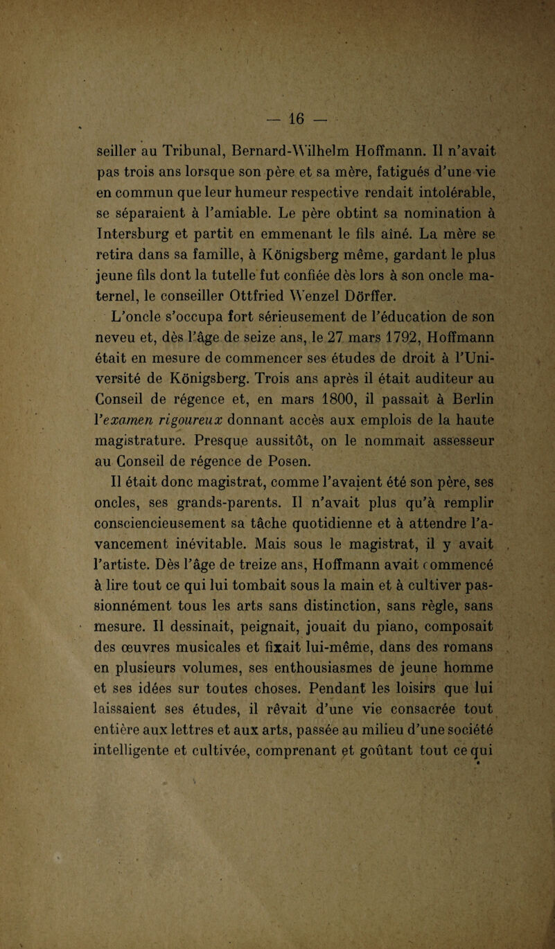 seiller au Tribunal, Bernard-Wilhelm Hoffmann. II n’avait pas trois ans lorsque son pere et sa mere, fatigues d’une vie en commun que leur humeur respective rendait intolerable, se separaient ä Pamiable. Le pere obtint sa nomination a Intersburg et partit en emmenant le fils aine. La mere se retira dans sa famille, ä Königsberg meme, gardant le plus jeune fds dont la tuteile fut confiee des lors a son oncle ma- ternel, le conseiller Ottfried Wenzel Dörfler. L’oncle s’occupa fort serieusement de Peducation de son neveu et, des Page de seize ans, le 27 mars 1792, Hoffmann etait en mesure de commencer ses etudes de droit ä PUni- versite de Königsberg. Trois ans apres il etait auditeur au Conseil de regence et, en mars 1800, il passait ä Berlin Yexamen rigoureux donnant acces aux emplois de la haute magistrature. Presqu.e aussitöt, on le nommait assesseur au Conseil de regence de Posen. Il etait donc magistrat, comme Pavaient ete son pere, ses oncles, ses grands-parents. Il n'avait plus qu’ä remplir consciencieusement sa täche quotidienne et ä attendre Pa- vancement inevitable. Mais sous le magistrat, il y avait Partiste. Des Page de treize ans, Hoffmann avait commence a lire tout ce qui lui tombait sous la main et ä cultiver pas- sionnement tous les arts sans distinction, sans regle, sans mesure. Il dessinait, peignait, jouait du piano, composait des oeuvres musicales et fixait lui-meme, dans des romans en plusieurs volumes, ses enthousiasmes de jeune homme et ses idees sur toutes choses. Pendant les loisirs que lui \ - f , . laissaient ses etudes, il revait d’une vie consacree tout entiere aux lettres et aux arts, passee au milieu d’une societe intelligente et cultivee, comprenant pt goütant tout ce qui
