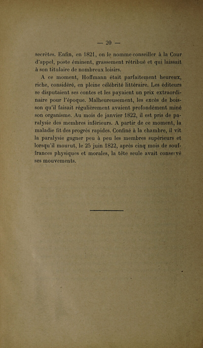 secretes. Enfin, en 1821, on le nomme conseiller a la Cour d’appel, poste eminent, grassement retribue et qui laissait ä son titulaire de nombreux loisirs. A ce moment, Hoffmann etait parfaitement heureux, * riche, considere, en pleine celebrite litteraire. Les editeurs se disputaient ses contes et les payaient un prix extraordi- naire pour Fepoque. Malheureusement, les exces de bois- son qu’il faisait regulierement avaient profondement mine son organisme. Au mois de janvier 1822, il est pris de pa- ralysie des membres inferieurs. A partir de ce moment, la maladie fit des progres rapides. Confme a la chambre, il vit la paralysie gagner peu a peu les membres superieurs et lorsqu’il mourut, le 25 juin 1822, apres cinq mois de souf- frances physique& et morales, la tete seule avait conseive ses mouvements.