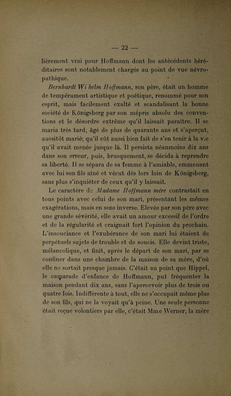 lierement vrai pour Hoffmann dont les antecedents here- ditaires sont notablement charges au point de vue nevro- pathique. Bernhardt Wi heim Iioffmann, son pere, etait un homme de temperament artistique et poetique, renomme pour son esprit, mais facilement exalte et scandalisant la bonne societe de Königsberg par son mepris absolu des conven- tions et le desordre extreme qu'il laissait paraitre. II se maria tres tard, äge de plus de quarante ans et s’apergut, aussitöt marie* qu'il eüt aussi bien fait de s’en tenir ä la vie qu’il avait menee jusque lä. II persista neanmoins dix ans dans son erreur, puis, brusquement, se decida a reprendre sa liberte. II se separa de sa femme a Tamiable, emmenant avec lui son fils aine et vecut des lors loin de Königsberg, sans plus s’inquieter de ceux qu'il y laissait. Le caractere de Madame Iioffmann mere contrastait en tous points avec celui de son mari, presentant les memes exagerations, mais en sens inverse. Elevee par son pere avec une grande severite, eile avait un amour excessif de Lordre et de la regularite et craignait fort Lopinion du prochain. L’insouciance et l’exuberance de son mari lui etaient de perpetuels sujets de trouble et de soucis. Elle devint triste, melancolique, et finit, apres le depart de son mari, par se conüner dans une chambre de la maison de sa mere, d’oü eile ne sortait presque jamais. C'etait au point que Hippel, le caqiarade d'enfance de Hoffmann, put frequenter la maison pendant dix ans, sans Lapercevoir plus de trois ou quatre fois. Indifferente a tout, eile ne s’occupait meme plus de son fils, qui ne la voyait qu’a peine. Une seule personne etait regue volontiers par eile, c’etait Mme Werner, la mere