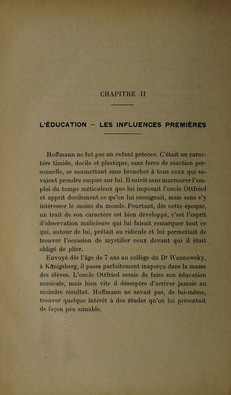 L’£DUCATI0N - LES INFLUENCES PREMl£RES Hoffmann ne fut pas un enfant precoce. C’etait un carac- tere timide, docile et plastique, sans force de reaction per- sonnelle, se soumettant sans broncher ä tous ceux qui sa- vaient prendre empire sur lui. II suivit sans murmurer Pem- ploi du temps meticuleux que lui imposait Poncle Ottfried et apprit docilement ce qu’on lui enseignait, mais sans s’y interesser le moins du monde. Pourtant, des cette epoque, un trait de son caractere est bien developpe, c’est Pesprit d’observation malicieuse qui lui faisait remarquer tout ce qui, autour de lui, pretait au ridicule et lui permettait de trouver Poccasion de mystifier ceux devant qui il etait oblige de plier. Envoye des Page de 7 ans au College du Dr Wannowsky, ä Königsberg, il passa parfaitement inapergu dans la masse des eleves. L’oncle Ottfried essaie de faire son education musicale, mais bien vite il desespere d'arriver jamais au moindre resultat. Hoffmann ne savait pas, de lui-meme, trouver quelque interet ä des etudes qu’on lui presentait de fagon peu aimable.
