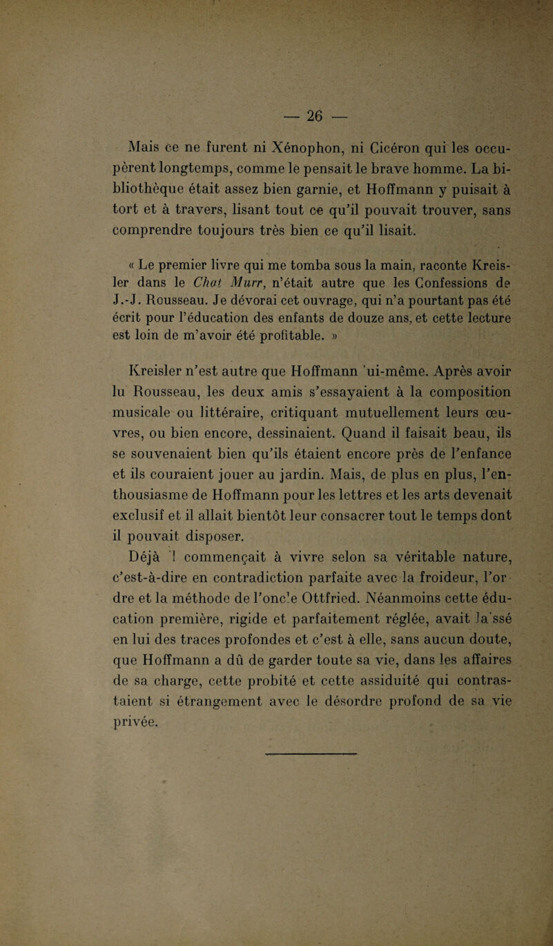 } — 26 — Mais ce ne furent ni Xenophon, ni Ciceron qui les oecu- perent longtemps, comme le pensait le brave homme. La bi- bliotheque etait assez bien garnie, et HofTmann y puisait ä tort et ä travers, lisant tout ce qu'il pouvait trouver, sans comprendre toujours tres bien ce qu’il lisait. « Le premier livre qui me tomba sous la main, raconte Kreis¬ ler dans le Chat Murr, n’etait autre que les Confessions de J.-J. Rousseau. Je devorai cet ouvrage, qui n’a pourtant pas ete ecrit pour l’education des enfants de douze ans, et cette lecture est loin de m’avoir ete profitable. » Kreisler n’est autre que HofTmann ui-meme. Apres avoir lu Rousseau, les deux amis s'essayaient a la composition musicale ou litteraire, critiquant mutuellement leurs Oeu¬ vres, ou bien encore, dessinaient. Quand il faisait beau, ils se souvenaient bien qu'ils etaient encore pres de Lenfance et ils couraient jouer au jardin. Mais, de plus en plus, Len- thousiasme de HofTmann pour les lettres et les arts devenait exclusif et il allait bientot leur consacrer tout le temps dont il pouvait disposer. Dejä 1 commencait a vivre selon sa veritable nature, c’est-ä-dire en contradiction parfaite avec la froideur, Tor dre et la methode de Loncle Ottfried. Neanmoins cette edu- cation premiere, rigide et parfaitement reglee, avait la sse en lui des traces profondes et c’est a eile, sans aucun doute, que HofTmann a du de garder toute sa vie, dans les affaires de sa Charge, cette probite et cette assiduite qui contras- taient si etrangement avec le desordre profond de sa vie privee.