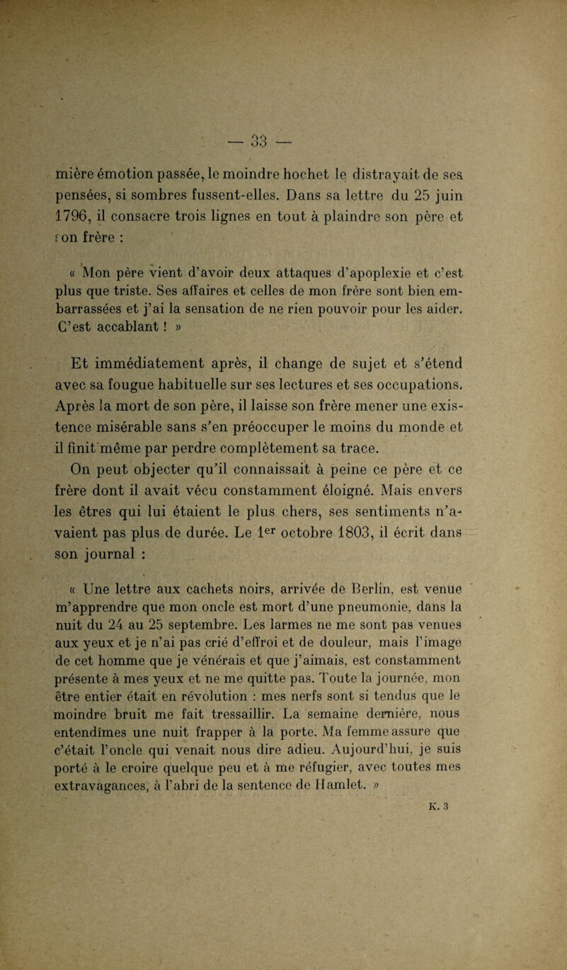 miere emotion passee, le moindre hochet Je distrayaitde ses. pensees, si sombres fussent-elles. Dans sa lettre du 25 juin 1796, il consacre trois lignes en tout ä plaindre son pere et f. on frere : « Mon pere vient d’avoir deux attaques d’apoplexie et c’est plus que triste. Ses affaires et celles de mon frere sont bien em- barrassees et j’ai la Sensation de ne rien pouvoir pour les aider. C’est accablant! » Et immediatement apres, il change de sujet et s’etend avec sa fougue habituelle sur ses lectures et ses occupations. Apres la mort de son pere, il laisse son frere mener une exis- tence miserable sans s’en preoccuper le moins du monde et il finit meme par perdre completement sa trace. Ön peut objecter qu’il connaissait a peine ce pere et ce frere dont il avait vecu constamment eloigne. Mais envers les etres qui lui etaient le plus chers, ses sentiments n’a- vaient pas plus de duree. Le 1er octobre 1803, il ecrit dans son journal : « Une lettre aux cachets noirs, arrivee de Berlin, est venüe m’apprendre que mon oncle est mort d’une pneumonie, dans la nuit du 24 au 25 septembre. Les larmes ne me sont pas venues aux yeux et je n’ai pas crie d’effroi et de douleur, mais l’image de cet homme que je venerais et que j’aimais, est constamment presente ä mes yeux et ne me quitte pas. Toute la journee, mon etre entier etait en revolution : mes nerfs sont si tendus que le moindre bruit me fait tressaillir. La semaine demiere, nous entendimes une nuit frapper a la porte. Ma femme assure que c’etait l’oncle qui venait nous dire adieu. Aujourd’liui, je suis porte ä le croire quelque peu et ä me refugier, avec toutes mes extravagances, a l’abri de la sentence de Hamlet. »