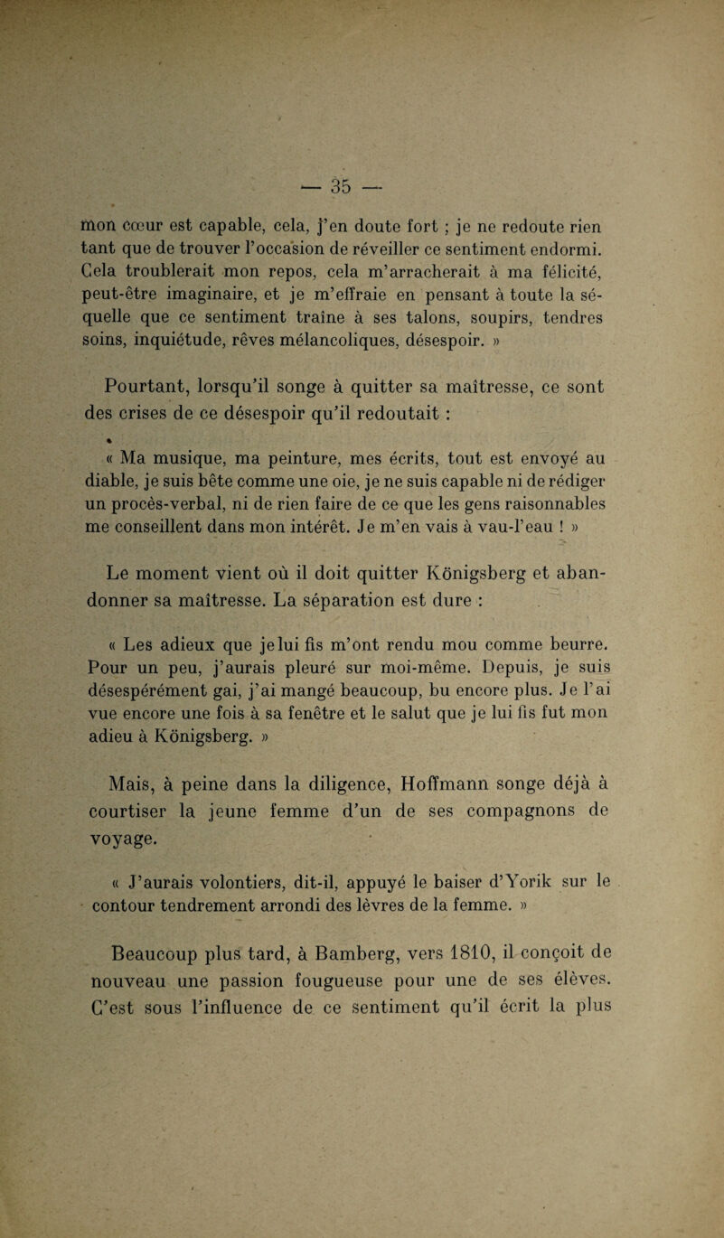 liion Coeur est capable, cela, j’en doute fort ; je ne redoute rien tant que de trouver l’occasion de reveiller ce sentiment endormi. Cela troublerait mon repos, cela m’arracherait ä ma felicite, peut-etre imaginaire, et je m’effraie en pensant ä toute la se- quelle que ce sentiment traine a ses talons, soupirs, tendres soins, inquietude, reves melancoliques, desespoir. » Pourtant, lorsqu’il songe a quitter sa maitresse, ce sont des crises de ce desespoir qu’il redoutait: % « Ma musique, ma peinture, mes ecrits, tout est envoye au diable, je suis bete comme une oie, je ne suis capable ni de rediger un proces-verbal, ni de rien faire de ce que les gens raisonnables me conseillent dans mon interet. Je m’en vais ä vau-l’eau ! » Le moment vient oü il doit quitter Königsberg et aban- donner sa maitresse. La Separation est dure : « Les adieux que jelui fis m’ont rendu mou comme beurre. Pour un peu, j’aurais pleure sur moi-meme. Depuis, je suis desesperement gai, j’ai mange beaucoup, bu encore plus. Je l’ai vue encore une fois a sa fenetre et le salut que je lui fis fut mon adieu a Königsberg. » Mais, ä peine dans la diligence, Hoffmann songe deja a courtiser la jeune femme d’un de ses compagnons de voyage. « J’aurais volontiers, dit-il, appuye le baiser d’Yorik sur le contour tendrement arrondi des levres de la femme. » Beaucoup plus tard, a Bamberg, vers 1810, il congoit de nouveau une passion fougueuse pour une de ses eleves. G'est sous l’influence de ce sentiment qu’il ecrit la plus